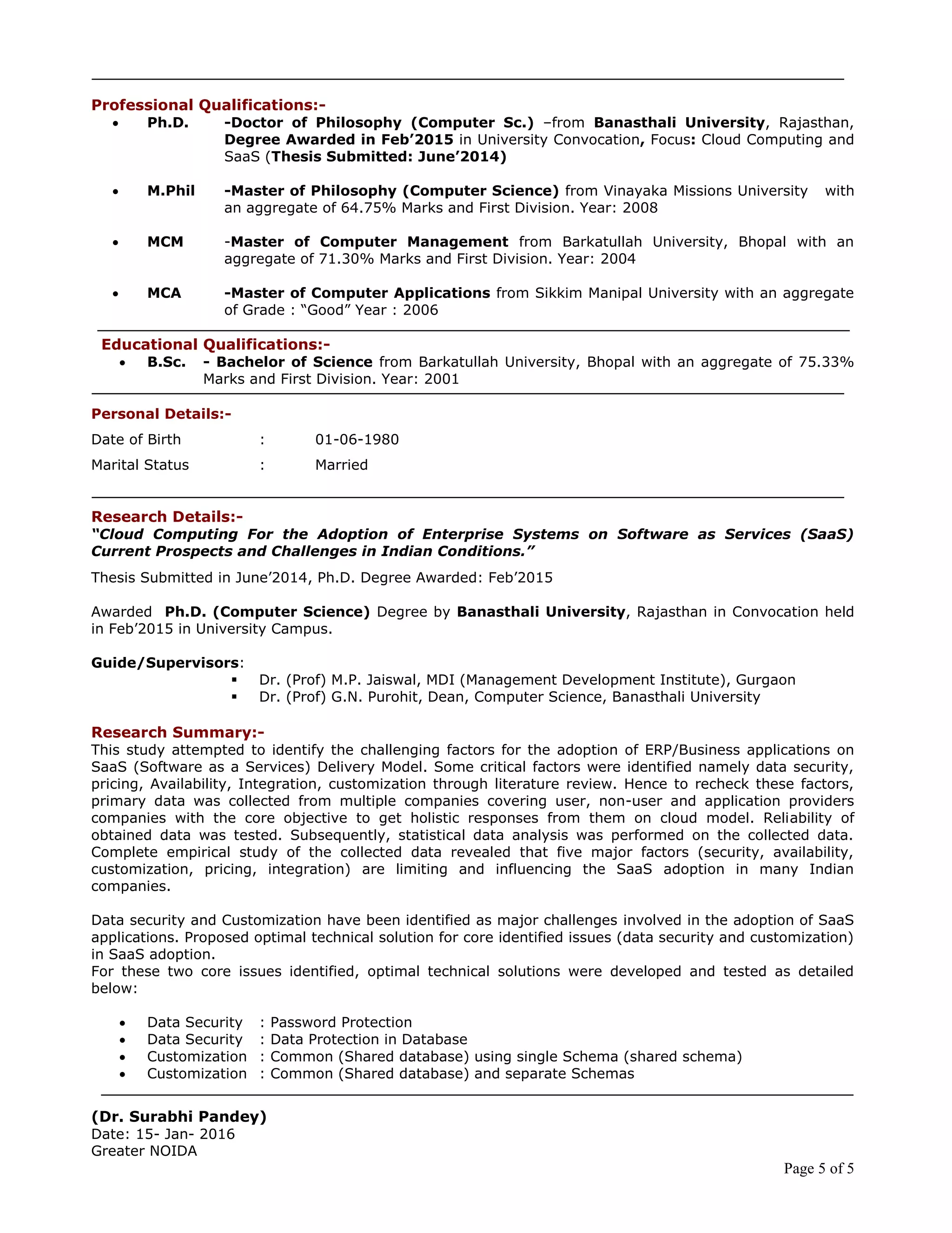 Page 5 of 5
Professional Qualifications:-
 Ph.D. -Doctor of Philosophy (Computer Sc.) –from Banasthali University, Rajasthan,
Degree Awarded in Feb‟2015 in University Convocation, Focus: Cloud Computing and
SaaS (Thesis Submitted: June‟2014)
 M.Phil -Master of Philosophy (Computer Science) from Vinayaka Missions University with
an aggregate of 64.75% Marks and First Division. Year: 2008
 MCM -Master of Computer Management from Barkatullah University, Bhopal with an
aggregate of 71.30% Marks and First Division. Year: 2004
 MCA -Master of Computer Applications from Sikkim Manipal University with an aggregate
of Grade : “Good” Year : 2006
Educational Qualifications:-
 B.Sc. - Bachelor of Science from Barkatullah University, Bhopal with an aggregate of 75.33%
Marks and First Division. Year: 2001
Personal Details:-
Date of Birth : 01-06-1980
Marital Status : Married
Research Details:-
“Cloud Computing For the Adoption of Enterprise Systems on Software as Services (SaaS)
Current Prospects and Challenges in Indian Conditions.”
Thesis Submitted in June’2014, Ph.D. Degree Awarded: Feb’2015
Awarded Ph.D. (Computer Science) Degree by Banasthali University, Rajasthan in Convocation held
in Feb’2015 in University Campus.
Guide/Supervisors:
 Dr. (Prof) M.P. Jaiswal, MDI (Management Development Institute), Gurgaon
 Dr. (Prof) G.N. Purohit, Dean, Computer Science, Banasthali University
Research Summary:-
This study attempted to identify the challenging factors for the adoption of ERP/Business applications on
SaaS (Software as a Services) Delivery Model. Some critical factors were identified namely data security,
pricing, Availability, Integration, customization through literature review. Hence to recheck these factors,
primary data was collected from multiple companies covering user, non-user and application providers
companies with the core objective to get holistic responses from them on cloud model. Reliability of
obtained data was tested. Subsequently, statistical data analysis was performed on the collected data.
Complete empirical study of the collected data revealed that five major factors (security, availability,
customization, pricing, integration) are limiting and influencing the SaaS adoption in many Indian
companies.
Data security and Customization have been identified as major challenges involved in the adoption of SaaS
applications. Proposed optimal technical solution for core identified issues (data security and customization)
in SaaS adoption.
For these two core issues identified, optimal technical solutions were developed and tested as detailed
below:
 Data Security : Password Protection
 Data Security : Data Protection in Database
 Customization : Common (Shared database) using single Schema (shared schema)
 Customization : Common (Shared database) and separate Schemas
(Dr. Surabhi Pandey)
Date: 15- Jan- 2016
Greater NOIDA
 