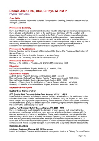 Page 1 of 3
Dennis Allen PhD, BSc, C Phys, M Inst P
Physics Team Leader
Core Skills
Materials Dosimetry, Radioactive Materials Transportation, Shielding, Criticality, Reactor Physics,
Intelligent Customer.
Professional Summary
I have over fifteen years’ experience in the nuclear industry following over eleven years in academia.
I have a broad understanding of many of the safety issues connected with the operation and
decommissioning of nuclear plant, especially in the fields of reactor physics, materials dosimetry,
shielding, criticality and radioactive materials storage and transportation. I have successfully
trained, developed and led a team of practitioners with particular expertise in materials dosimetry
and radiation shielding and made significant contributions to many diverse projects within my time in
the industry, a brief selection of which is described below. I have significant experience of
successful inter-team collaboration both within and beyond my current employer.
Professional Appointments
External Examiner for the University of Birmingham MSc Course The Physics and Technology of
Nuclear Reactors
Member of the Editorial Board for Progress in Nuclear Energy
Member of the Chartership Panel for the Institute of Physics
Professional Membership
Member of the Institute of Physics and a Chartered Physicist since 1992
Education
PhD in Condensed Matter Physics, University of Leicester, 1990
BSc Physics (2i), University of Leicester, 1985
Employment History
AMEC & Serco, Physicist, Berkeley and Gloucester, 2006 - present
Magnox Electric, Oldbury Power Station, Reactor Physics (secondment), 2002 - 2003
Magnox Electric, Berkeley Centre, Nuclear Safety Analyst, 2000 - 2005
University of Birmingham, Applied Radiation Physics, Research Fellow, 1992 - 2000
University of Leicester, Condensed Matter Physics, Research Associate, 1989 - 1992
Representative Projects
Nuclear Fuel Transportation
DFR Breeder Fuel Transport Safety Case, Magnox, UK, 2011 - 2012
I was Technical Integrator and played a key role for Magnox in developing the safety case for the
transport of redundant breeder fuel from Dounreay to Sellafield using the Magnox M2 flask. This
was a complex and high profile project involving several sites and scientific disciplines. Successful
delivery to time and quality has enabled significant and timely progress towards decommissioning
the country’s first fast reactor power plant.
Nuclear Fuel Transport Safety Cases, Magnox, UK, 2001 - 2015
I have revised several safety cases for the transport of spent Magnox fuel, ensuring that the
requirements for enhanced and diverse loads were met, whilst maintaining compliance with the
complex requirements of transport regulations. These safety cases have been of considerable
benefit to Magnox in its goal of achieving the Magnox Operating Plan and the significance of this
work was recognised early when I received a George Westinghouse Signature Award in 2002.
I have also assessed the fissile material content of various waste streams to ensure demonstrable
compliance with “fissile excepted” transport requirements and as inputs to criticality assessments.
Radiation Shielding
Intelligent Customer, Magnox, UK, 2012 to present
I act as an Intelligent Customer within the waste management function at Oldbury Technical Centre.
 