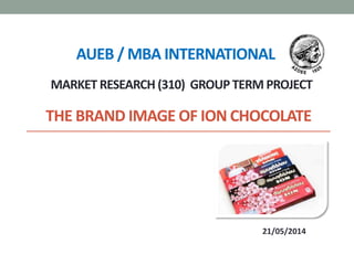 THE BRAND IMAGE OF ION CHOCOLATE
21/05/2014
AUEB / MBA INTERNATIONAL
MARKET RESEARCH (310) GROUP TERM PROJECT
 