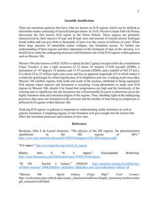 2
Scientific Justification
There are numerous galaxies that have what are known as H-II regions which can be defined as
interstellar matter consisting of ionized hydrogen atoms. In 1610, Nicolas-Claude Fabri de Peiresc
discovered the first known H-II region in the Orion Nebula. These regions are primarily
characterized by their massive O-type and B-type stars and amount of ionized atomic hydrogen
found within and can give birth to thousands of stars over the course of millions of years. When
these large amounts of interstellar matter collapse, star formation occurs. To further our
understanding of these regions and their importance to the formation of stars in the universe, it is
beneficial to study the undergoing processes and formation rate of the H-II regions within galaxies
such as Messier 106.
Messier 106 (also known as NGC 4258) is a spiral Seyfert 2 galaxy located within the constellation
Canes Venatici; it has a right ascension of 12 hours 18 minutes 57.620 seconds (J2000), a
declination of +47 degrees 18 minutes and 13.39 seconds (J2000), and a redshift of 462.27 km/s.
It is about 22 to 25 million light years away and has an apparent magnitude of 8.4 which makes it
a relatively good target for observing because of its brightness and size. Looking at previous data,
Messier 106 exhibits regions, both north and south of the nucleus, attributed to being supergiant
H-II regions where massive star formation is occurring. Using photometry to study such H-II
regions in Messier 106, should it be found that temperatures are high and the luminosity of the
ionizing stars is significant, the star formation rate will potentially be easier to determine given the
highly luminous state and ionization degree of the regions. Thus, shedding light on the undergoing
processes that cause star formation in the universe and the number of stars being in comparison to
different H-II regions within Messier 106.
Studying H-II regions in galaxies is important in understanding stellar formation as well as
galactic formation. Comparing regions of star formation will give insight into the factors that
affect the ionization processes and creation of new stars.
References
Beckman, John E & Leonel Gutierrez. “The physics of the HII regions: the photoionization
equilibrium in the HII regions of M51.”
http://www.slac.stanford.edu/econf/C07091016/papers/LNEAIII-Gutierrez.pdf.
	
“H	II	region.”	http://en.wikipedia.org/wiki/H_II_region.
	
Mathis,	 John	 S.	 “H	 II	 region.”	 Encyclopedia	 Britannica.	
http://www.britannica.com/EBchecked/topic/250567/H-II-region.
“M 106 – Seyfert 2 Galaxy.” SIMBAD. http://simbad.u-strasbg.fr/simbad/sim-
id?Ident=messier+106&NbIdent=1&Radius=2&Radius.unit=arcmin&submit=submit+id.
“Messier 106 – Spiral Galaxy (Type Sbp).” Cool Cosmos.
http://coolcosmos.ipac.caltech.edu/cosmic_classroom/multiwavelength_astronomy/multiwavelen
gth_museum/m106.html.
 