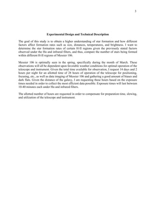 3
Experimental Design and Technical Description
The goal of this study is to obtain a higher understanding of star formation and how different
factors affect formation rates such as size, distances, temperatures, and brightness. I want to
determine the star formation rates of certain H-II regions given the previously stated factors
observed under the Hα and infrared filters, and thus, compare the number of stars being formed
within different H-II regions of Messier 106.
Messier 106 is optimally seen in the spring, specifically during the month of March. These
observations will all be dependent upon favorable weather conditions for optimal operation of the
telescope and instrument. Given the total time available for observation, I request 14 days and 2
hours per night for an allotted time of 28 hours of operation of the telescope for positioning,
focusing, etc., as well as data imaging of Messier 106 and gathering a good amount of biases and
dark flats. Given the distance of the galaxy, I am requesting these hours based on the exposure
times needed in order to collect the most efficient data possible. Exposure times will last between
10-40 minutes each under Hα and infrared filters.
The allotted number of hours are requested in order to compensate for preparation time, slewing,
and utilization of the telescope and instrument.
	
 