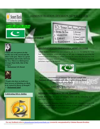 For any feedback write to ghulamhussain.fazal@soneribank.com (created & conceptualized by Ghulam Hussain Ibrahim)
ISLAMIC MONTH: ZIL-HAJ
(69TH
INDEPENDENCE DAY)
PAKISTAN ZINDABAD
MULTAN EVENT EXTRAVAGANZA! ADMIN SUCCESS
Admin South & Central team were praised by HR Division for making the Town
Hall Event successful which took place on 30th
July in Multan by providing the
resources such as travelling via airlines, selecting the venue and arranging the event
related to every aspect where it was chaired by President of Our Bank to honor top
performers regarding the deposits.
“I'm not a representative of Pakistan; I'm just an example that
Pakistanis are different from each other. I believe it in my fiction
and I believe it personally.”
Author-Philip Gilbert Hamerton
SONERI BANK REACHING SILVER MILESTONE
Soneri Bank with the grace of Almighty Allah will be celebrating its 25th
Anniversary in Month of September-2016.
In such perspective Marketing Team took initiative to run 3 Months campaign with
the help of Admin Team in supplying & Printing of some printed stationery for the
marketing purpose highlighting the main aspect.
ADMINISTRATION DIVISION NEWSLETTER
“There are two powers in the
world; one is the sword and the
other is the pen. There is a great
competition and rivalry between
the two. There is a third power
stronger than both, that of the
women.”
― Muhammad Ali Jinnah
“People who have no hold over
their process of thinking are likely
to be ruined by liberty of thought.”
― Muhammad Iqbal
Celebrating Silver Jubilee
 
