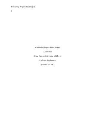 Consulting Project: Final Report
1
Consulting Project: Final Report
Lisa Torres
Grand Canyon University: MKT-345
Professor Stephensen
December 2nd
, 2015
 