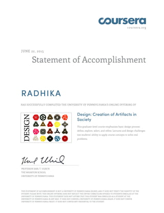 coursera.org
Statement of Accomplishment
JUNE 22, 2015
RADHIKA
HAS SUCCESSFULLY COMPLETED THE UNIVERSITY OF PENNSYLVANIA'S ONLINE OFFERING OF
Design: Creation of Artifacts in
Society
This graduate-level course emphasizes basic design process:
define, explore, select, and refine. Lectures and design challenges
test students' ability to apply course concepts to solve real
problems.
PROFESSOR KARL T. ULRICH
THE WHARTON SCHOOL
UNIVERSITY OF PENNSYLVANIA
THIS STATEMENT OF ACCOMPLISHMENT IS NOT A UNIVERSITY OF PENNSYLVANIA DEGREE; AND IT DOES NOT VERIFY THE IDENTITY OF THE
STUDENT; PLEASE NOTE: THIS ONLINE OFFERING DOES NOT REFLECT THE ENTIRE CURRICULUM OFFERED TO STUDENTS ENROLLED AT THE
UNIVERSITY OF PENNSYLVANIA. THIS STATEMENT DOES NOT AFFIRM THAT THIS STUDENT WAS ENROLLED AS A STUDENT AT THE
UNIVERSITY OF PENNSYLVANIA IN ANY WAY. IT DOES NOT CONFER A UNIVERSITY OF PENNSYLVANIA GRADE; IT DOES NOT CONFER
UNIVERSITY OF PENNSYLVANIA CREDIT; IT DOES NOT CONFER ANY CREDENTIAL TO THE STUDENT.
 