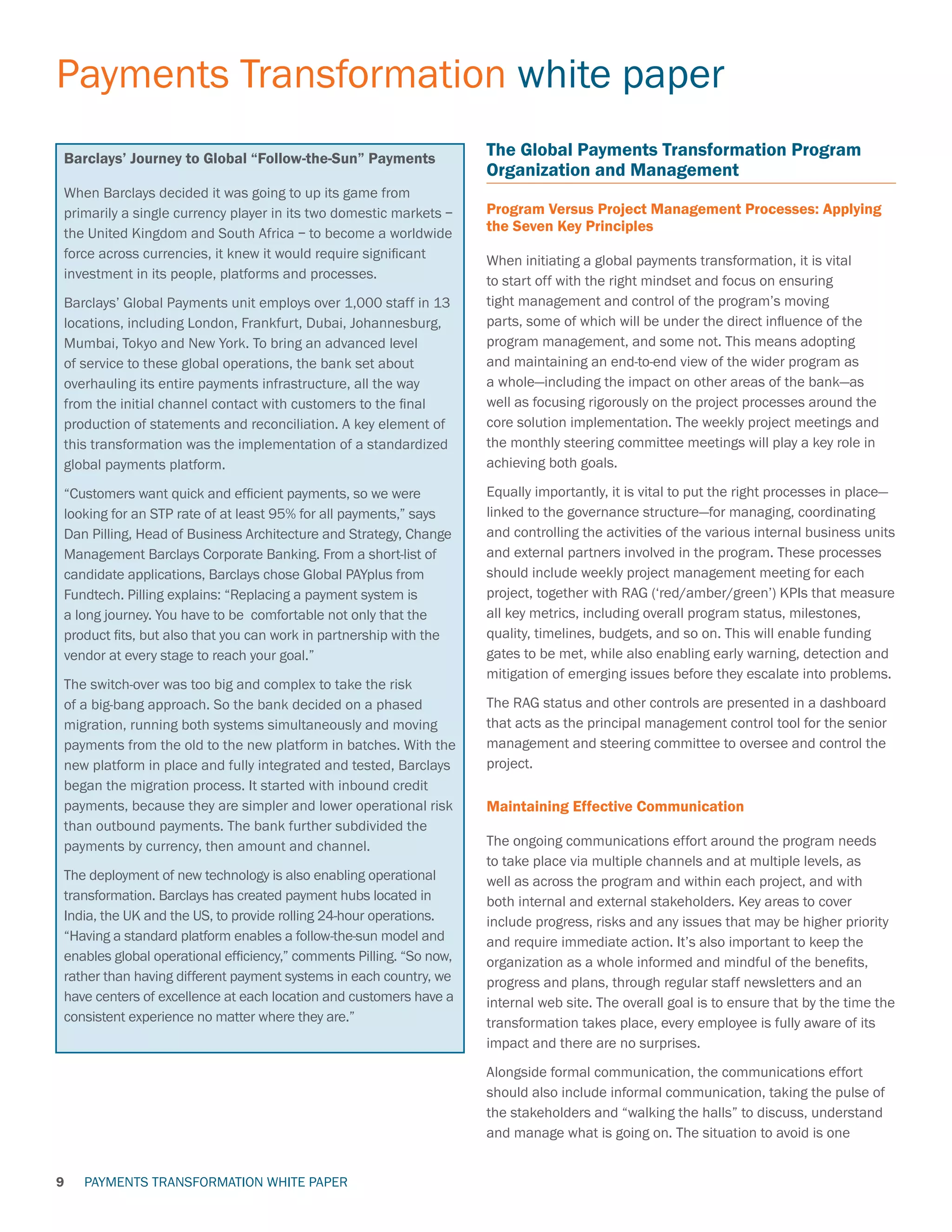 PAYMENTS TRANSFORMATION WHITE PAPER
Payments Transformation white paper
9
The Global Payments Transformation Program
Organization and Management
Program Versus Project Management Processes: Applying
the Seven Key Principles
When initiating a global payments transformation, it is vital
to start off with the right mindset and focus on ensuring
tight management and control of the program’s moving
parts, some of which will be under the direct influence of the
program management, and some not. This means adopting
and maintaining an end-to-end view of the wider program as
a whole—including the impact on other areas of the bank—as
well as focusing rigorously on the project processes around the
core solution implementation. The weekly project meetings and
the monthly steering committee meetings will play a key role in
achieving both goals.
Equally importantly, it is vital to put the right processes in place—
linked to the governance structure—for managing, coordinating
and controlling the activities of the various internal business units
and external partners involved in the program. These processes
should include weekly project management meeting for each
project, together with RAG (‘red/amber/green’) KPIs that measure
all key metrics, including overall program status, milestones,
quality, timelines, budgets, and so on. This will enable funding
gates to be met, while also enabling early warning, detection and
mitigation of emerging issues before they escalate into problems.
The RAG status and other controls are presented in a dashboard
that acts as the principal management control tool for the senior
management and steering committee to oversee and control the
project.
Maintaining Effective Communication
The ongoing communications effort around the program needs
to take place via multiple channels and at multiple levels, as
well as across the program and within each project, and with
both internal and external stakeholders. Key areas to cover
include progress, risks and any issues that may be higher priority
and require immediate action. It’s also important to keep the
organization as a whole informed and mindful of the benefits,
progress and plans, through regular staff newsletters and an
internal web site. The overall goal is to ensure that by the time the
transformation takes place, every employee is fully aware of its
impact and there are no surprises.
Alongside formal communication, the communications effort
should also include informal communication, taking the pulse of
the stakeholders and “walking the halls” to discuss, understand
and manage what is going on. The situation to avoid is one
Barclays’ Journey to Global “Follow-the-Sun” Payments
When Barclays decided it was going to up its game from
primarily a single currency player in its two domestic markets –
the United Kingdom and South Africa – to become a worldwide
force across currencies, it knew it would require significant
investment in its people, platforms and processes.
Barclays’ Global Payments unit employs over 1,000 staff in 13
locations, including London, Frankfurt, Dubai, Johannesburg,
Mumbai, Tokyo and New York. To bring an advanced level
of service to these global operations, the bank set about
overhauling its entire payments infrastructure, all the way
from the initial channel contact with customers to the final
production of statements and reconciliation. A key element of
this transformation was the implementation of a standardized
global payments platform.
“Customers want quick and efficient payments, so we were
looking for an STP rate of at least 95% for all payments,” says
Dan Pilling, Head of Business Architecture and Strategy, Change
Management Barclays Corporate Banking. From a short-list of
candidate applications, Barclays chose Global PAYplus from
Fundtech. Pilling explains: “Replacing a payment system is
a long journey. You have to be comfortable not only that the
product fits, but also that you can work in partnership with the
vendor at every stage to reach your goal.”
The switch-over was too big and complex to take the risk
of a big-bang approach. So the bank decided on a phased
migration, running both systems simultaneously and moving
payments from the old to the new platform in batches. With the
new platform in place and fully integrated and tested, Barclays
began the migration process. It started with inbound credit
payments, because they are simpler and lower operational risk
than outbound payments. The bank further subdivided the
payments by currency, then amount and channel.
The deployment of new technology is also enabling operational
transformation. Barclays has created payment hubs located in
India, the UK and the US, to provide rolling 24-hour operations.
“Having a standard platform enables a follow-the-sun model and
enables global operational efficiency,” comments Pilling. “So now,
rather than having different payment systems in each country, we
have centers of excellence at each location and customers have a
consistent experience no matter where they are.”
 