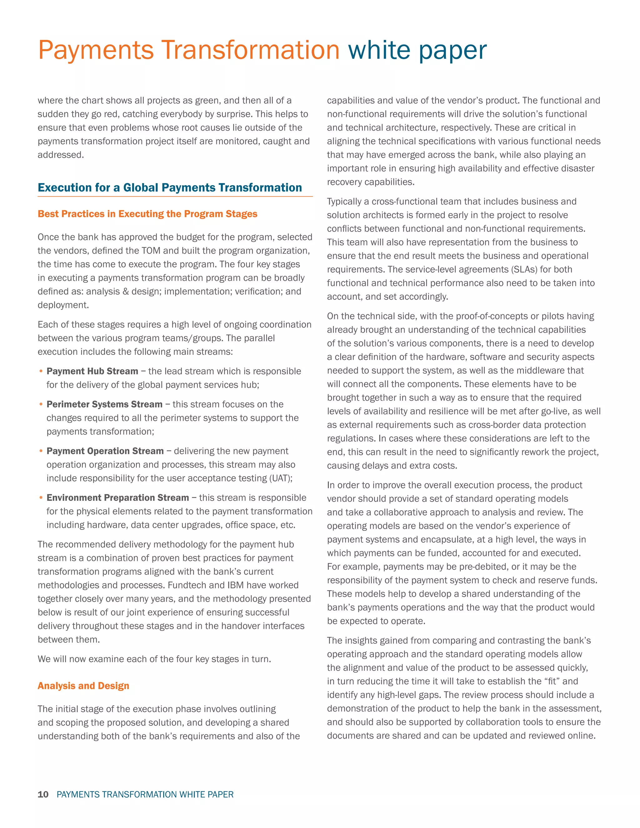 PAYMENTS TRANSFORMATION WHITE PAPER
Payments Transformation white paper
10
where the chart shows all projects as green, and then all of a
sudden they go red, catching everybody by surprise. This helps to
ensure that even problems whose root causes lie outside of the
payments transformation project itself are monitored, caught and
addressed.
Execution for a Global Payments Transformation
Best Practices in Executing the Program Stages
Once the bank has approved the budget for the program, selected
the vendors, defined the TOM and built the program organization,
the time has come to execute the program. The four key stages
in executing a payments transformation program can be broadly
defined as: analysis  design; implementation; verification; and
deployment.
Each of these stages requires a high level of ongoing coordination
between the various program teams/groups. The parallel
execution includes the following main streams:
•	Payment Hub Stream – the lead stream which is responsible
for the delivery of the global payment services hub;
•	Perimeter Systems Stream – this stream focuses on the
changes required to all the perimeter systems to support the
payments transformation;
•	Payment Operation Stream – delivering the new payment
operation organization and processes, this stream may also
include responsibility for the user acceptance testing (UAT);
•	Environment Preparation Stream – this stream is responsible
for the physical elements related to the payment transformation
including hardware, data center upgrades, office space, etc.
The recommended delivery methodology for the payment hub
stream is a combination of proven best practices for payment
transformation programs aligned with the bank’s current
methodologies and processes. Fundtech and IBM have worked
together closely over many years, and the methodology presented
below is result of our joint experience of ensuring successful
delivery throughout these stages and in the handover interfaces
between them.
We will now examine each of the four key stages in turn.
Analysis and Design
The initial stage of the execution phase involves outlining
and scoping the proposed solution, and developing a shared
understanding both of the bank’s requirements and also of the
capabilities and value of the vendor’s product. The functional and
non-functional requirements will drive the solution’s functional
and technical architecture, respectively. These are critical in
aligning the technical specifications with various functional needs
that may have emerged across the bank, while also playing an
important role in ensuring high availability and effective disaster
recovery capabilities.
Typically a cross-functional team that includes business and
solution architects is formed early in the project to resolve
conflicts between functional and non-functional requirements.
This team will also have representation from the business to
ensure that the end result meets the business and operational
requirements. The service-level agreements (SLAs) for both
functional and technical performance also need to be taken into
account, and set accordingly.
On the technical side, with the proof-of-concepts or pilots having
already brought an understanding of the technical capabilities
of the solution’s various components, there is a need to develop
a clear definition of the hardware, software and security aspects
needed to support the system, as well as the middleware that
will connect all the components. These elements have to be
brought together in such a way as to ensure that the required
levels of availability and resilience will be met after go-live, as well
as external requirements such as cross-border data protection
regulations. In cases where these considerations are left to the
end, this can result in the need to significantly rework the project,
causing delays and extra costs.
In order to improve the overall execution process, the product
vendor should provide a set of standard operating models
and take a collaborative approach to analysis and review. The
operating models are based on the vendor’s experience of
payment systems and encapsulate, at a high level, the ways in
which payments can be funded, accounted for and executed.
For example, payments may be pre-debited, or it may be the
responsibility of the payment system to check and reserve funds.
These models help to develop a shared understanding of the
bank’s payments operations and the way that the product would
be expected to operate.
The insights gained from comparing and contrasting the bank’s
operating approach and the standard operating models allow
the alignment and value of the product to be assessed quickly,
in turn reducing the time it will take to establish the “fit” and
identify any high-level gaps. The review process should include a
demonstration of the product to help the bank in the assessment,
and should also be supported by collaboration tools to ensure the
documents are shared and can be updated and reviewed online.
 