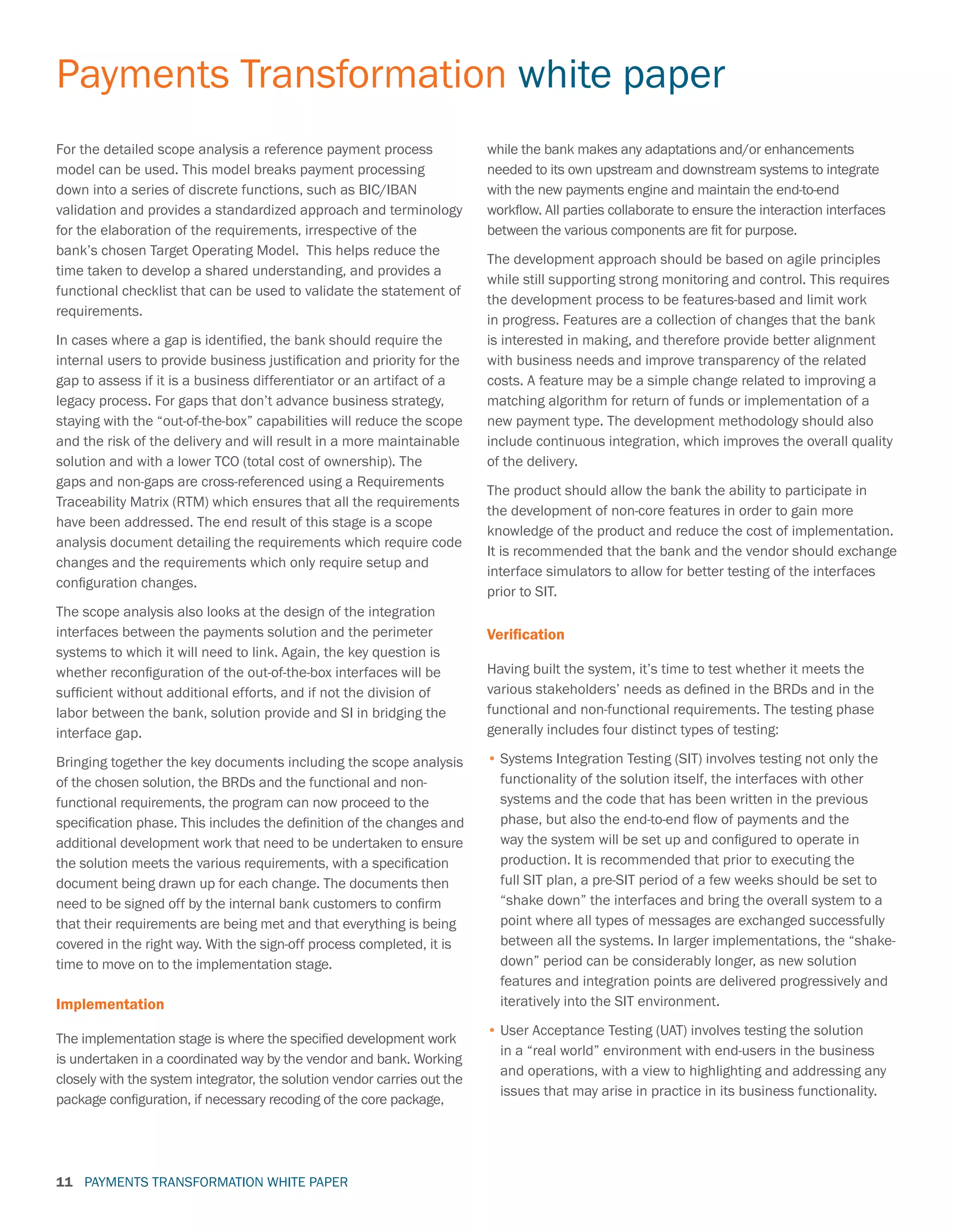 PAYMENTS TRANSFORMATION WHITE PAPER
Payments Transformation white paper
11
For the detailed scope analysis a reference payment process
model can be used. This model breaks payment processing
down into a series of discrete functions, such as BIC/IBAN
validation and provides a standardized approach and terminology
for the elaboration of the requirements, irrespective of the
bank’s chosen Target Operating Model. This helps reduce the
time taken to develop a shared understanding, and provides a
functional checklist that can be used to validate the statement of
requirements.
In cases where a gap is identified, the bank should require the
internal users to provide business justification and priority for the
gap to assess if it is a business differentiator or an artifact of a
legacy process. For gaps that don’t advance business strategy,
staying with the “out-of-the-box” capabilities will reduce the scope
and the risk of the delivery and will result in a more maintainable
solution and with a lower TCO (total cost of ownership). The
gaps and non-gaps are cross-referenced using a Requirements
Traceability Matrix (RTM) which ensures that all the requirements
have been addressed. The end result of this stage is a scope
analysis document detailing the requirements which require code
changes and the requirements which only require setup and
configuration changes.
The scope analysis also looks at the design of the integration
interfaces between the payments solution and the perimeter
systems to which it will need to link. Again, the key question is
whether reconfiguration of the out-of-the-box interfaces will be
sufficient without additional efforts, and if not the division of
labor between the bank, solution provide and SI in bridging the
interface gap.
Bringing together the key documents including the scope analysis
of the chosen solution, the BRDs and the functional and non-
functional requirements, the program can now proceed to the
specification phase. This includes the definition of the changes and
additional development work that need to be undertaken to ensure
the solution meets the various requirements, with a specification
document being drawn up for each change. The documents then
need to be signed off by the internal bank customers to confirm
that their requirements are being met and that everything is being
covered in the right way. With the sign-off process completed, it is
time to move on to the implementation stage.
Implementation
The implementation stage is where the specified development work
is undertaken in a coordinated way by the vendor and bank. Working
closely with the system integrator, the solution vendor carries out the
package configuration, if necessary recoding of the core package,
while the bank makes any adaptations and/or enhancements
needed to its own upstream and downstream systems to integrate
with the new payments engine and maintain the end-to-end
workflow. All parties collaborate to ensure the interaction interfaces
between the various components are fit for purpose.
The development approach should be based on agile principles
while still supporting strong monitoring and control. This requires
the development process to be features-based and limit work
in progress. Features are a collection of changes that the bank
is interested in making, and therefore provide better alignment
with business needs and improve transparency of the related
costs. A feature may be a simple change related to improving a
matching algorithm for return of funds or implementation of a
new payment type. The development methodology should also
include continuous integration, which improves the overall quality
of the delivery.
The product should allow the bank the ability to participate in
the development of non-core features in order to gain more
knowledge of the product and reduce the cost of implementation.
It is recommended that the bank and the vendor should exchange
interface simulators to allow for better testing of the interfaces
prior to SIT.
Verification
Having built the system, it’s time to test whether it meets the
various stakeholders’ needs as defined in the BRDs and in the
functional and non-functional requirements. The testing phase
generally includes four distinct types of testing:
•	Systems Integration Testing (SIT) involves testing not only the
functionality of the solution itself, the interfaces with other
systems and the code that has been written in the previous
phase, but also the end-to-end flow of payments and the
way the system will be set up and configured to operate in
production. It is recommended that prior to executing the
full SIT plan, a pre-SIT period of a few weeks should be set to
“shake down” the interfaces and bring the overall system to a
point where all types of messages are exchanged successfully
between all the systems. In larger implementations, the “shake-
down” period can be considerably longer, as new solution
features and integration points are delivered progressively and
iteratively into the SIT environment.
•	User Acceptance Testing (UAT) involves testing the solution
in a “real world” environment with end-users in the business
and operations, with a view to highlighting and addressing any
issues that may arise in practice in its business functionality.
 