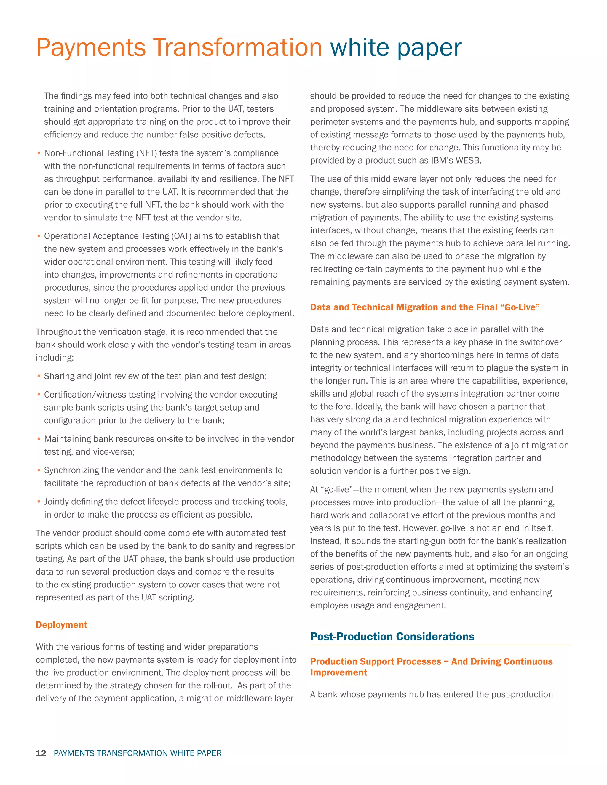 PAYMENTS TRANSFORMATION WHITE PAPER
Payments Transformation white paper
12
The findings may feed into both technical changes and also
training and orientation programs. Prior to the UAT, testers
should get appropriate training on the product to improve their
efficiency and reduce the number false positive defects.
•	Non-Functional Testing (NFT) tests the system’s compliance
with the non-functional requirements in terms of factors such
as throughput performance, availability and resilience. The NFT
can be done in parallel to the UAT. It is recommended that the
prior to executing the full NFT, the bank should work with the
vendor to simulate the NFT test at the vendor site.
•	Operational Acceptance Testing (OAT) aims to establish that
the new system and processes work effectively in the bank’s
wider operational environment. This testing will likely feed
into changes, improvements and refinements in operational
procedures, since the procedures applied under the previous
system will no longer be fit for purpose. The new procedures
need to be clearly defined and documented before deployment.
Throughout the verification stage, it is recommended that the
bank should work closely with the vendor’s testing team in areas
including:
•	Sharing and joint review of the test plan and test design;
•	Certification/witness testing involving the vendor executing
sample bank scripts using the bank’s target setup and
configuration prior to the delivery to the bank;
•	Maintaining bank resources on-site to be involved in the vendor
testing, and vice-versa;
•	Synchronizing the vendor and the bank test environments to
facilitate the reproduction of bank defects at the vendor’s site;
•	Jointly defining the defect lifecycle process and tracking tools,
in order to make the process as efficient as possible.
The vendor product should come complete with automated test
scripts which can be used by the bank to do sanity and regression
testing. As part of the UAT phase, the bank should use production
data to run several production days and compare the results
to the existing production system to cover cases that were not
represented as part of the UAT scripting.
Deployment
With the various forms of testing and wider preparations
completed, the new payments system is ready for deployment into
the live production environment. The deployment process will be
determined by the strategy chosen for the roll-out. As part of the
delivery of the payment application, a migration middleware layer
should be provided to reduce the need for changes to the existing
and proposed system. The middleware sits between existing
perimeter systems and the payments hub, and supports mapping
of existing message formats to those used by the payments hub,
thereby reducing the need for change. This functionality may be
provided by a product such as IBM’s WESB.
The use of this middleware layer not only reduces the need for
change, therefore simplifying the task of interfacing the old and
new systems, but also supports parallel running and phased
migration of payments. The ability to use the existing systems
interfaces, without change, means that the existing feeds can
also be fed through the payments hub to achieve parallel running.
The middleware can also be used to phase the migration by
redirecting certain payments to the payment hub while the
remaining payments are serviced by the existing payment system.
Data and Technical Migration and the Final “Go-Live”
Data and technical migration take place in parallel with the
planning process. This represents a key phase in the switchover
to the new system, and any shortcomings here in terms of data
integrity or technical interfaces will return to plague the system in
the longer run. This is an area where the capabilities, experience,
skills and global reach of the systems integration partner come
to the fore. Ideally, the bank will have chosen a partner that
has very strong data and technical migration experience with
many of the world’s largest banks, including projects across and
beyond the payments business. The existence of a joint migration
methodology between the systems integration partner and
solution vendor is a further positive sign.
At “go-live”—the moment when the new payments system and
processes move into production—the value of all the planning,
hard work and collaborative effort of the previous months and
years is put to the test. However, go-live is not an end in itself.
Instead, it sounds the starting-gun both for the bank’s realization
of the benefits of the new payments hub, and also for an ongoing
series of post-production efforts aimed at optimizing the system’s
operations, driving continuous improvement, meeting new
requirements, reinforcing business continuity, and enhancing
employee usage and engagement.
Post-Production Considerations
Production Support Processes – And Driving Continuous
Improvement
A bank whose payments hub has entered the post-production
 