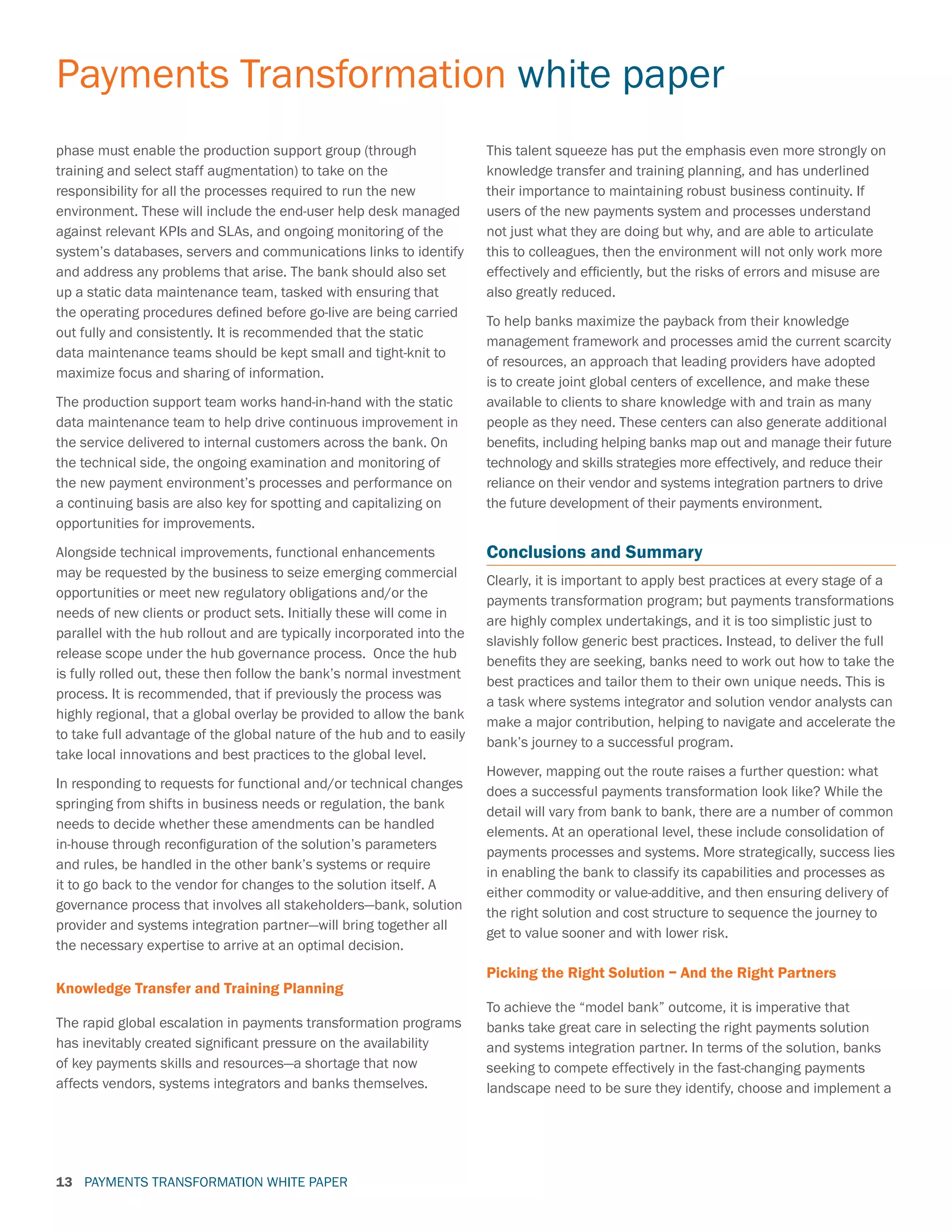 PAYMENTS TRANSFORMATION WHITE PAPER
Payments Transformation white paper
13
phase must enable the production support group (through
training and select staff augmentation) to take on the
responsibility for all the processes required to run the new
environment. These will include the end-user help desk managed
against relevant KPIs and SLAs, and ongoing monitoring of the
system’s databases, servers and communications links to identify
and address any problems that arise. The bank should also set
up a static data maintenance team, tasked with ensuring that
the operating procedures defined before go-live are being carried
out fully and consistently. It is recommended that the static
data maintenance teams should be kept small and tight-knit to
maximize focus and sharing of information.
The production support team works hand-in-hand with the static
data maintenance team to help drive continuous improvement in
the service delivered to internal customers across the bank. On
the technical side, the ongoing examination and monitoring of
the new payment environment’s processes and performance on
a continuing basis are also key for spotting and capitalizing on
opportunities for improvements.
Alongside technical improvements, functional enhancements
may be requested by the business to seize emerging commercial
opportunities or meet new regulatory obligations and/or the
needs of new clients or product sets. Initially these will come in
parallel with the hub rollout and are typically incorporated into the
release scope under the hub governance process. Once the hub
is fully rolled out, these then follow the bank’s normal investment
process. It is recommended, that if previously the process was
highly regional, that a global overlay be provided to allow the bank
to take full advantage of the global nature of the hub and to easily
take local innovations and best practices to the global level.
In responding to requests for functional and/or technical changes
springing from shifts in business needs or regulation, the bank
needs to decide whether these amendments can be handled
in-house through reconfiguration of the solution’s parameters
and rules, be handled in the other bank’s systems or require
it to go back to the vendor for changes to the solution itself. A
governance process that involves all stakeholders—bank, solution
provider and systems integration partner—will bring together all
the necessary expertise to arrive at an optimal decision.
Knowledge Transfer and Training Planning
The rapid global escalation in payments transformation programs
has inevitably created significant pressure on the availability
of key payments skills and resources—a shortage that now
affects vendors, systems integrators and banks themselves.
This talent squeeze has put the emphasis even more strongly on
knowledge transfer and training planning, and has underlined
their importance to maintaining robust business continuity. If
users of the new payments system and processes understand
not just what they are doing but why, and are able to articulate
this to colleagues, then the environment will not only work more
effectively and efficiently, but the risks of errors and misuse are
also greatly reduced.
To help banks maximize the payback from their knowledge
management framework and processes amid the current scarcity
of resources, an approach that leading providers have adopted
is to create joint global centers of excellence, and make these
available to clients to share knowledge with and train as many
people as they need. These centers can also generate additional
benefits, including helping banks map out and manage their future
technology and skills strategies more effectively, and reduce their
reliance on their vendor and systems integration partners to drive
the future development of their payments environment.
Conclusions and Summary
Clearly, it is important to apply best practices at every stage of a
payments transformation program; but payments transformations
are highly complex undertakings, and it is too simplistic just to
slavishly follow generic best practices. Instead, to deliver the full
benefits they are seeking, banks need to work out how to take the
best practices and tailor them to their own unique needs. This is
a task where systems integrator and solution vendor analysts can
make a major contribution, helping to navigate and accelerate the
bank’s journey to a successful program.
However, mapping out the route raises a further question: what
does a successful payments transformation look like? While the
detail will vary from bank to bank, there are a number of common
elements. At an operational level, these include consolidation of
payments processes and systems. More strategically, success lies
in enabling the bank to classify its capabilities and processes as
either commodity or value-additive, and then ensuring delivery of
the right solution and cost structure to sequence the journey to
get to value sooner and with lower risk.
Picking the Right Solution – And the Right Partners
To achieve the “model bank” outcome, it is imperative that
banks take great care in selecting the right payments solution
and systems integration partner. In terms of the solution, banks
seeking to compete effectively in the fast-changing payments
landscape need to be sure they identify, choose and implement a
 