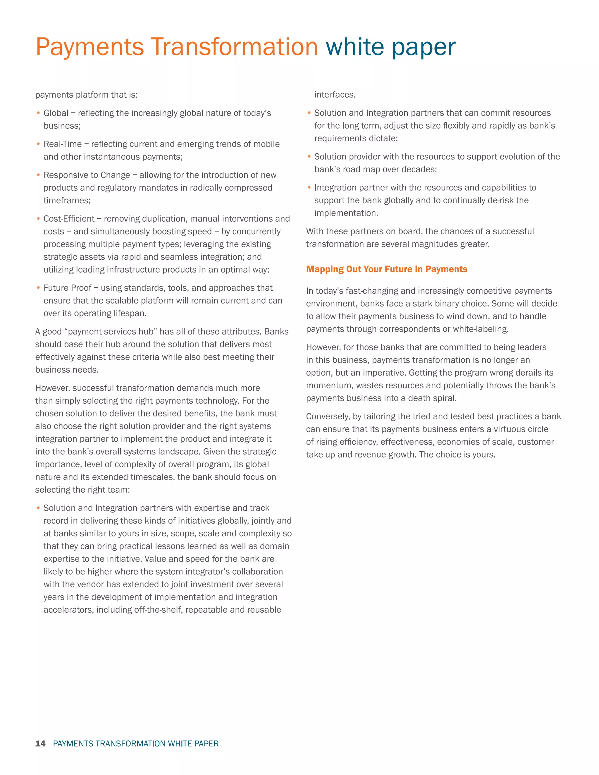 PAYMENTS TRANSFORMATION WHITE PAPER
Payments Transformation white paper
14
payments platform that is:
•	Global – reflecting the increasingly global nature of today’s
business;
•	Real-Time – reflecting current and emerging trends of mobile
and other instantaneous payments;
•	Responsive to Change – allowing for the introduction of new
products and regulatory mandates in radically compressed
timeframes;
•	Cost-Efficient – removing duplication, manual interventions and
costs – and simultaneously boosting speed – by concurrently
processing multiple payment types; leveraging the existing
strategic assets via rapid and seamless integration; and
utilizing leading infrastructure products in an optimal way;
•	Future Proof – using standards, tools, and approaches that
ensure that the scalable platform will remain current and can
over its operating lifespan.
A good “payment services hub” has all of these attributes. Banks
should base their hub around the solution that delivers most
effectively against these criteria while also best meeting their
business needs.
However, successful transformation demands much more
than simply selecting the right payments technology. For the
chosen solution to deliver the desired benefits, the bank must
also choose the right solution provider and the right systems
integration partner to implement the product and integrate it
into the bank’s overall systems landscape. Given the strategic
importance, level of complexity of overall program, its global
nature and its extended timescales, the bank should focus on
selecting the right team:
•	Solution and Integration partners with expertise and track
record in delivering these kinds of initiatives globally, jointly and
at banks similar to yours in size, scope, scale and complexity so
that they can bring practical lessons learned as well as domain
expertise to the initiative. Value and speed for the bank are
likely to be higher where the system integrator’s collaboration
with the vendor has extended to joint investment over several
years in the development of implementation and integration
accelerators, including off-the-shelf, repeatable and reusable
interfaces.
•	Solution and Integration partners that can commit resources
for the long term, adjust the size flexibly and rapidly as bank’s
requirements dictate;
•	Solution provider with the resources to support evolution of the
bank’s road map over decades;
•		Integration partner with the resources and capabilities to
support the bank globally and to continually de-risk the
implementation.
With these partners on board, the chances of a successful
transformation are several magnitudes greater.
Mapping Out Your Future in Payments
In today’s fast-changing and increasingly competitive payments
environment, banks face a stark binary choice. Some will decide
to allow their payments business to wind down, and to handle
payments through correspondents or white-labeling.
However, for those banks that are committed to being leaders
in this business, payments transformation is no longer an
option, but an imperative. Getting the program wrong derails its
momentum, wastes resources and potentially throws the bank’s
payments business into a death spiral.
Conversely, by tailoring the tried and tested best practices a bank
can ensure that its payments business enters a virtuous circle
of rising efficiency, effectiveness, economies of scale, customer
take-up and revenue growth. The choice is yours.
 