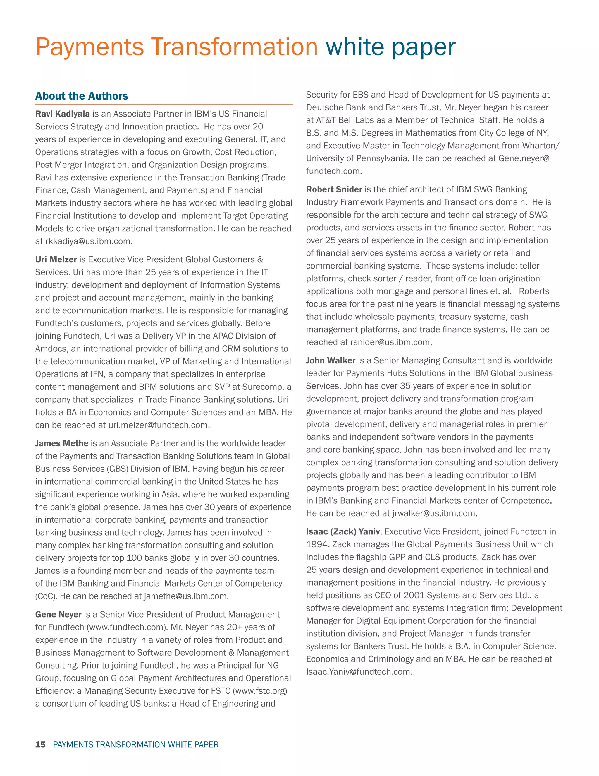 PAYMENTS TRANSFORMATION WHITE PAPER
Payments Transformation white paper
15
About the Authors
Ravi Kadiyala is an Associate Partner in IBM’s US Financial
Services Strategy and Innovation practice. He has over 20
years of experience in developing and executing General, IT, and
Operations strategies with a focus on Growth, Cost Reduction,
Post Merger Integration, and Organization Design programs.
Ravi has extensive experience in the Transaction Banking (Trade
Finance, Cash Management, and Payments) and Financial
Markets industry sectors where he has worked with leading global
Financial Institutions to develop and implement Target Operating
Models to drive organizational transformation. He can be reached
at rkkadiya@us.ibm.com.
Uri Melzer is Executive Vice President Global Customers 
Services. Uri has more than 25 years of experience in the IT
industry; development and deployment of Information Systems
and project and account management, mainly in the banking
and telecommunication markets. He is responsible for managing
Fundtech’s customers, projects and services globally. Before
joining Fundtech, Uri was a Delivery VP in the APAC Division of
Amdocs, an international provider of billing and CRM solutions to
the telecommunication market, VP of Marketing and International
Operations at IFN, a company that specializes in enterprise
content management and BPM solutions and SVP at Surecomp, a
company that specializes in Trade Finance Banking solutions. Uri
holds a BA in Economics and Computer Sciences and an MBA. He
can be reached at uri.melzer@fundtech.com.
James Methe is an Associate Partner and is the worldwide leader
of the Payments and Transaction Banking Solutions team in Global
Business Services (GBS) Division of IBM. Having begun his career
in international commercial banking in the United States he has
significant experience working in Asia, where he worked expanding
the bank’s global presence. James has over 30 years of experience
in international corporate banking, payments and transaction
banking business and technology. James has been involved in
many complex banking transformation consulting and solution
delivery projects for top 100 banks globally in over 30 countries.
James is a founding member and heads of the payments team
of the IBM Banking and Financial Markets Center of Competency
(CoC). He can be reached at jamethe@us.ibm.com.
Gene Neyer is a Senior Vice President of Product Management
for Fundtech (www.fundtech.com). Mr. Neyer has 20+ years of
experience in the industry in a variety of roles from Product and
Business Management to Software Development  Management
Consulting. Prior to joining Fundtech, he was a Principal for NG
Group, focusing on Global Payment Architectures and Operational
Efficiency; a Managing Security Executive for FSTC (www.fstc.org)
a consortium of leading US banks; a Head of Engineering and
Security for EBS and Head of Development for US payments at
Deutsche Bank and Bankers Trust. Mr. Neyer began his career
at ATT Bell Labs as a Member of Technical Staff. He holds a
B.S. and M.S. Degrees in Mathematics from City College of NY,
and Executive Master in Technology Management from Wharton/
University of Pennsylvania. He can be reached at Gene.neyer@
fundtech.com.
Robert Snider is the chief architect of IBM SWG Banking
Industry Framework Payments and Transactions domain. He is
responsible for the architecture and technical strategy of SWG
products, and services assets in the finance sector. Robert has
over 25 years of experience in the design and implementation
of financial services systems across a variety or retail and
commercial banking systems. These systems include: teller
platforms, check sorter / reader, front office loan origination
applications both mortgage and personal lines et. al. Roberts
focus area for the past nine years is financial messaging systems
that include wholesale payments, treasury systems, cash
management platforms, and trade finance systems. He can be
reached at rsnider@us.ibm.com.
John Walker is a Senior Managing Consultant and is worldwide
leader for Payments Hubs Solutions in the IBM Global business
Services. John has over 35 years of experience in solution
development, project delivery and transformation program
governance at major banks around the globe and has played
pivotal development, delivery and managerial roles in premier
banks and independent software vendors in the payments
and core banking space. John has been involved and led many
complex banking transformation consulting and solution delivery
projects globally and has been a leading contributor to IBM
payments program best practice development in his current role
in IBM’s Banking and Financial Markets center of Competence.
He can be reached at jrwalker@us.ibm.com.
Isaac (Zack) Yaniv, Executive Vice President, joined Fundtech in
1994. Zack manages the Global Payments Business Unit which
includes the flagship GPP and CLS products. Zack has over
25 years design and development experience in technical and
management positions in the financial industry. He previously
held positions as CEO of 2001 Systems and Services Ltd., a
software development and systems integration firm; Development
Manager for Digital Equipment Corporation for the financial
institution division, and Project Manager in funds transfer
systems for Bankers Trust. He holds a B.A. in Computer Science,
Economics and Criminology and an MBA. He can be reached at
Isaac.Yaniv@fundtech.com.
 