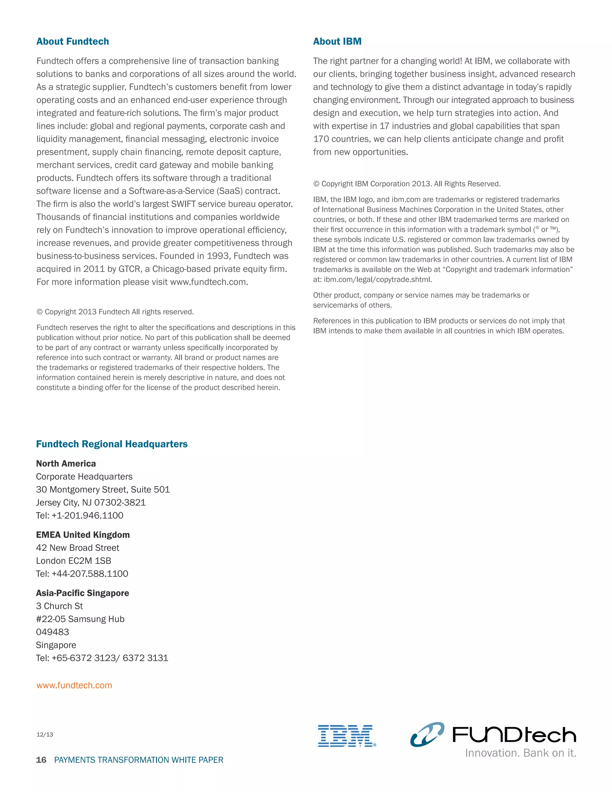 PAYMENTS TRANSFORMATION WHITE PAPER16
About IBM
The right partner for a changing world! At IBM, we collaborate with
our clients, bringing together business insight, advanced research
and technology to give them a distinct advantage in today’s rapidly
changing environment. Through our integrated approach to business
design and execution, we help turn strategies into action. And
with expertise in 17 industries and global capabilities that span
170 countries, we can help clients anticipate change and profit
from new opportunities.
© Copyright IBM Corporation 2013. All Rights Reserved.
IBM, the IBM logo, and ibm.com are trademarks or registered trademarks
of International Business Machines Corporation in the United States, other
countries, or both. If these and other IBM trademarked terms are marked on
their first occurrence in this information with a trademark symbol (® or ™),
these symbols indicate U.S. registered or common law trademarks owned by
IBM at the time this information was published. Such trademarks may also be
registered or common law trademarks in other countries. A current list of IBM
trademarks is available on the Web at “Copyright and trademark information”
at: ibm.com/legal/copytrade.shtml.
Other product, company or service names may be trademarks or
servicemarks of others.
References in this publication to IBM products or services do not imply that
IBM intends to make them available in all countries in which IBM operates.
www.fundtech.com
Fundtech Regional Headquarters
North America
Corporate Headquarters
30 Montgomery Street, Suite 501
Jersey City, NJ 07302-3821
Tel: +1-201.946.1100
EMEA United Kingdom
42 New Broad Street
London EC2M 1SB
Tel: +44-207.588.1100
Asia-Pacific Singapore
3 Church St
#22-05 Samsung Hub
049483
Singapore
Tel: +65-6372 3123/ 6372 3131
12/13
About Fundtech
Fundtech offers a comprehensive line of transaction banking
solutions to banks and corporations of all sizes around the world.
As a strategic supplier, Fundtech’s customers benefit from lower
operating costs and an enhanced end-user experience through
integrated and feature-rich solutions. The firm’s major product
lines include: global and regional payments, corporate cash and
liquidity management, financial messaging, electronic invoice
presentment, supply chain financing, remote deposit capture,
merchant services, credit card gateway and mobile banking
products. Fundtech offers its software through a traditional
software license and a Software-as-a-Service (SaaS) contract.
The firm is also the world’s largest SWIFT service bureau operator.
Thousands of financial institutions and companies worldwide
rely on Fundtech’s innovation to improve operational efficiency,
increase revenues, and provide greater competitiveness through
business-to-business services. Founded in 1993, Fundtech was
acquired in 2011 by GTCR, a Chicago-based private equity firm.
For more information please visit www.fundtech.com.
© Copyright 2013 Fundtech All rights reserved.
Fundtech reserves the right to alter the specifications and descriptions in this
publication without prior notice. No part of this publication shall be deemed
to be part of any contract or warranty unless specifically incorporated by
reference into such contract or warranty. All brand or product names are
the trademarks or registered trademarks of their respective holders. The
information contained herein is merely descriptive in nature, and does not
constitute a binding offer for the license of the product described herein.
 