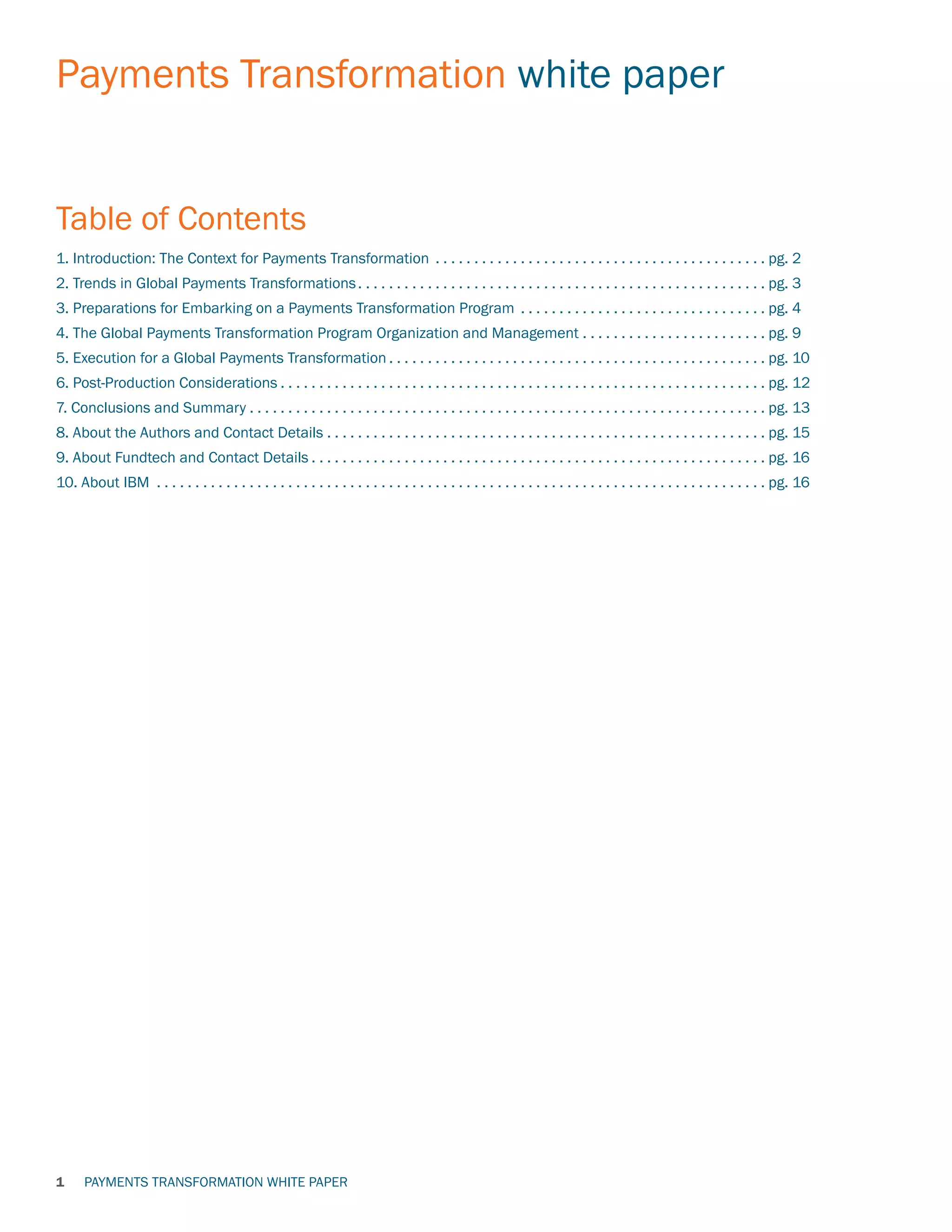 PAYMENTS TRANSFORMATION WHITE PAPER
Payments Transformation white paper
1
1. Introduction: The Context for Payments Transformation . . . . . . . . . . . . . . . . . . . . . . . . . . . . . . . . . . . . . . . . . . .  pg. 2
2. Trends in Global Payments Transformations. . . . . . . . . . . . . . . . . . . . . . . . . . . . . . . . . . . . . . . . . . . . . . . . . . . . .  pg. 3
3. Preparations for Embarking on a Payments Transformation Program . . . . . . . . . . . . . . . . . . . . . . . . . . . . . . . .  pg. 4
4. The Global Payments Transformation Program Organization and Management. . . . . . . . . . . . . . . . . . . . . . . .  pg. 9
5. Execution for a Global Payments Transformation. . . . . . . . . . . . . . . . . . . . . . . . . . . . . . . . . . . . . . . . . . . . . . . . .  pg. 10
6. Post-Production Considerations. . . . . . . . . . . . . . . . . . . . . . . . . . . . . . . . . . . . . . . . . . . . . . . . . . . . . . . . . . . . . . .  pg. 12
7. Conclusions and Summary. . . . . . . . . . . . . . . . . . . . . . . . . . . . . . . . . . . . . . . . . . . . . . . . . . . . . . . . . . . . . . . . . . .  pg. 13
8. About the Authors and Contact Details. . . . . . . . . . . . . . . . . . . . . . . . . . . . . . . . . . . . . . . . . . . . . . . . . . . . . . . . .  pg. 15
9. About Fundtech and Contact Details. . . . . . . . . . . . . . . . . . . . . . . . . . . . . . . . . . . . . . . . . . . . . . . . . . . . . . . . . . .  pg. 16
10. About IBM . . . . . . . . . . . . . . . . . . . . . . . . . . . . . . . . . . . . . . . . . . . . . . . . . . . . . . . . . . . . . . . . . . . . . . . . . . . . . . .  pg. 16
Table of Contents
 