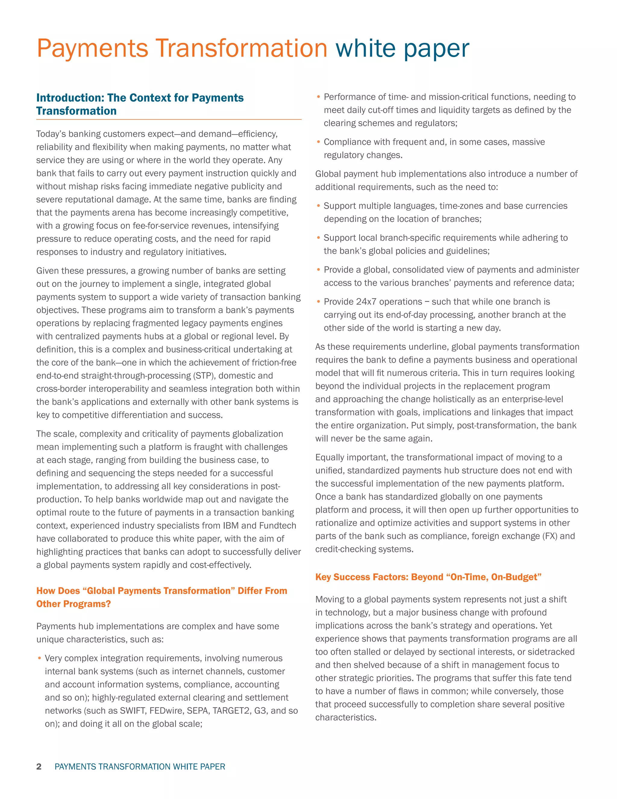PAYMENTS TRANSFORMATION WHITE PAPER
Payments Transformation white paper
2
Introduction: The Context for Payments
Transformation
Today’s banking customers expect—and demand—efficiency,
reliability and flexibility when making payments, no matter what
service they are using or where in the world they operate. Any
bank that fails to carry out every payment instruction quickly and
without mishap risks facing immediate negative publicity and
severe reputational damage. At the same time, banks are finding
that the payments arena has become increasingly competitive,
with a growing focus on fee-for-service revenues, intensifying
pressure to reduce operating costs, and the need for rapid
responses to industry and regulatory initiatives.
Given these pressures, a growing number of banks are setting
out on the journey to implement a single, integrated global
payments system to support a wide variety of transaction banking
objectives. These programs aim to transform a bank’s payments
operations by replacing fragmented legacy payments engines
with centralized payments hubs at a global or regional level. By
definition, this is a complex and business-critical undertaking at
the core of the bank—one in which the achievement of friction-free
end-to-end straight-through-processing (STP), domestic and
cross-border interoperability and seamless integration both within
the bank’s applications and externally with other bank systems is
key to competitive differentiation and success.
The scale, complexity and criticality of payments globalization
mean implementing such a platform is fraught with challenges
at each stage, ranging from building the business case, to
defining and sequencing the steps needed for a successful
implementation, to addressing all key considerations in post-
production. To help banks worldwide map out and navigate the
optimal route to the future of payments in a transaction banking
context, experienced industry specialists from IBM and Fundtech
have collaborated to produce this white paper, with the aim of
highlighting practices that banks can adopt to successfully deliver
a global payments system rapidly and cost-effectively.
How Does “Global Payments Transformation” Differ From
Other Programs?
Payments hub implementations are complex and have some
unique characteristics, such as:
•	Very complex integration requirements, involving numerous
internal bank systems (such as internet channels, customer
and account information systems, compliance, accounting
and so on); highly-regulated external clearing and settlement
networks (such as SWIFT, FEDwire, SEPA, TARGET2, G3, and so
on); and doing it all on the global scale;
•	Performance of time- and mission-critical functions, needing to
meet daily cut-off times and liquidity targets as defined by the
clearing schemes and regulators;
•	Compliance with frequent and, in some cases, massive
regulatory changes.
Global payment hub implementations also introduce a number of
additional requirements, such as the need to:
•	Support multiple languages, time-zones and base currencies
depending on the location of branches;
•	Support local branch-specific requirements while adhering to
the bank’s global policies and guidelines;
•	Provide a global, consolidated view of payments and administer
access to the various branches’ payments and reference data;
•	Provide 24x7 operations – such that while one branch is
carrying out its end-of-day processing, another branch at the
other side of the world is starting a new day.
As these requirements underline, global payments transformation
requires the bank to define a payments business and operational
model that will fit numerous criteria. This in turn requires looking
beyond the individual projects in the replacement program
and approaching the change holistically as an enterprise-level
transformation with goals, implications and linkages that impact
the entire organization. Put simply, post-transformation, the bank
will never be the same again.
Equally important, the transformational impact of moving to a
unified, standardized payments hub structure does not end with
the successful implementation of the new payments platform.
Once a bank has standardized globally on one payments
platform and process, it will then open up further opportunities to
rationalize and optimize activities and support systems in other
parts of the bank such as compliance, foreign exchange (FX) and
credit-checking systems.
Key Success Factors: Beyond “On-Time, On-Budget”
Moving to a global payments system represents not just a shift
in technology, but a major business change with profound
implications across the bank’s strategy and operations. Yet
experience shows that payments transformation programs are all
too often stalled or delayed by sectional interests, or sidetracked
and then shelved because of a shift in management focus to
other strategic priorities. The programs that suffer this fate tend
to have a number of flaws in common; while conversely, those
that proceed successfully to completion share several positive
characteristics.
 