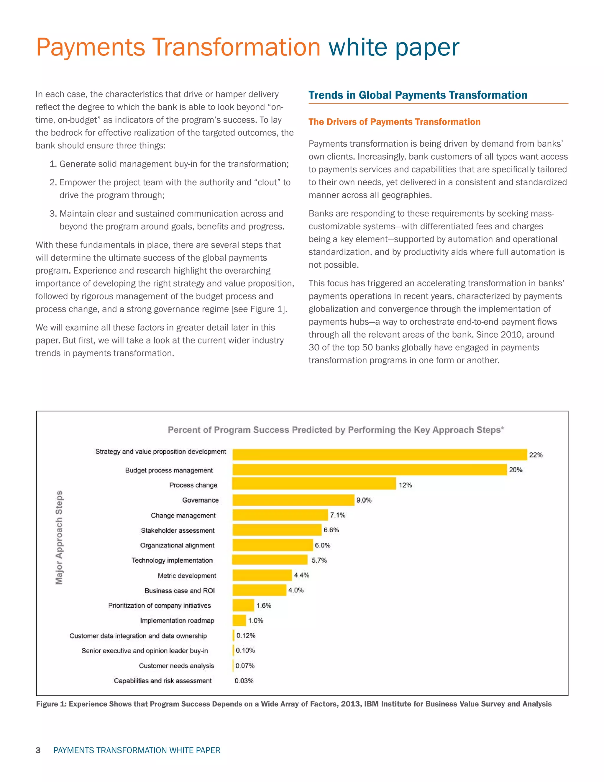 PAYMENTS TRANSFORMATION WHITE PAPER
Payments Transformation white paper
3
In each case, the characteristics that drive or hamper delivery
reflect the degree to which the bank is able to look beyond “on-
time, on-budget” as indicators of the program’s success. To lay
the bedrock for effective realization of the targeted outcomes, the
bank should ensure three things:
	 1. Generate solid management buy-in for the transformation;
	 2. Empower the project team with the authority and “clout” to
drive the program through;
	 3. Maintain clear and sustained communication across and
beyond the program around goals, benefits and progress.
With these fundamentals in place, there are several steps that
will determine the ultimate success of the global payments
program. Experience and research highlight the overarching
importance of developing the right strategy and value proposition,
followed by rigorous management of the budget process and
process change, and a strong governance regime [see Figure 1].
We will examine all these factors in greater detail later in this
paper. But first, we will take a look at the current wider industry
trends in payments transformation.
Trends in Global Payments Transformation
The Drivers of Payments Transformation
Payments transformation is being driven by demand from banks’
own clients. Increasingly, bank customers of all types want access
to payments services and capabilities that are specifically tailored
to their own needs, yet delivered in a consistent and standardized
manner across all geographies.
Banks are responding to these requirements by seeking mass-
customizable systems—with differentiated fees and charges
being a key element—supported by automation and operational
standardization, and by productivity aids where full automation is
not possible.
This focus has triggered an accelerating transformation in banks’
payments operations in recent years, characterized by payments
globalization and convergence through the implementation of
payments hubs—a way to orchestrate end-to-end payment flows
through all the relevant areas of the bank. Since 2010, around
30 of the top 50 banks globally have engaged in payments
transformation programs in one form or another.
Figure 1: Experience Shows that Program Success Depends on a Wide Array of Factors, 2013, IBM Institute for Business Value Survey and Analysis
 