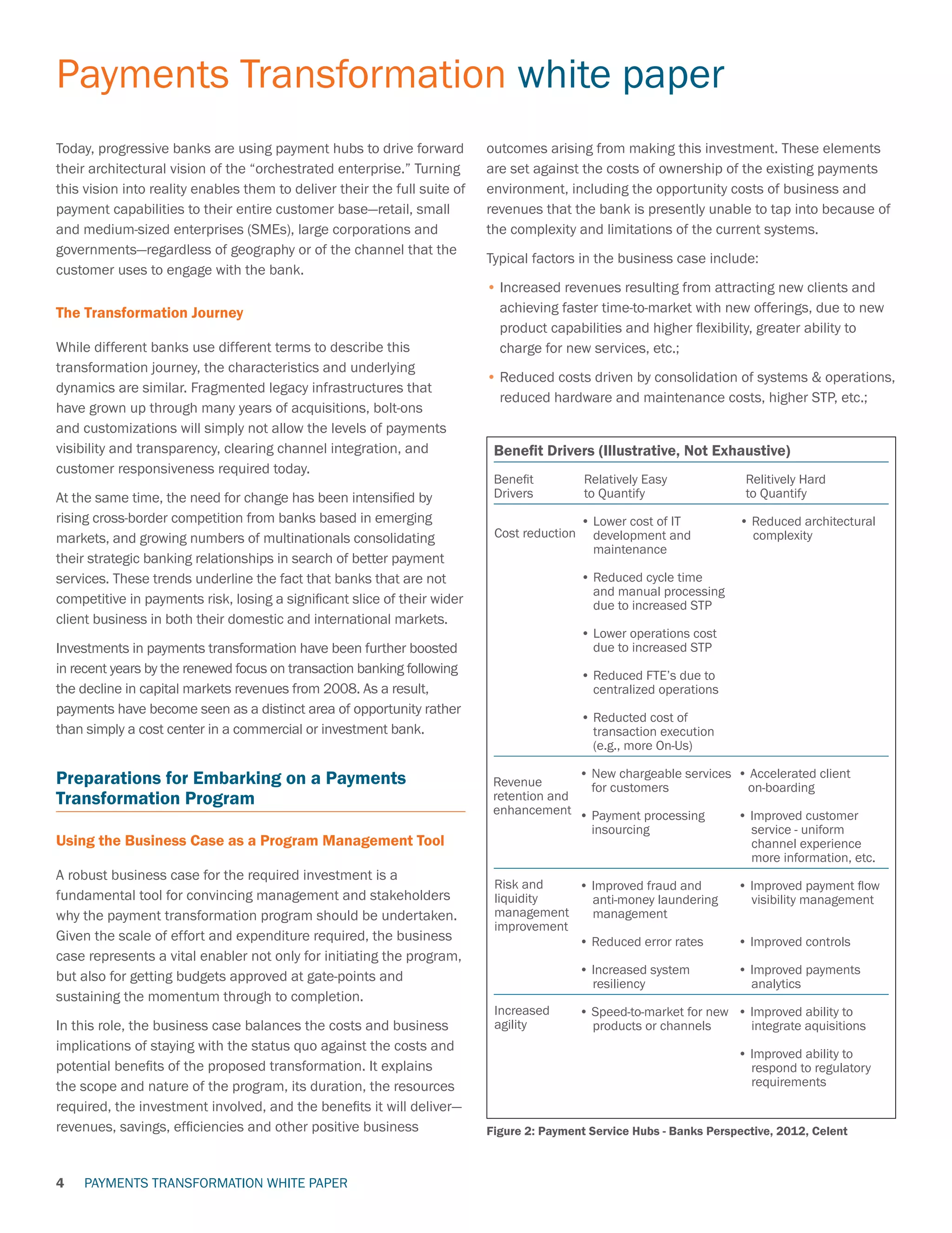 PAYMENTS TRANSFORMATION WHITE PAPER
Payments Transformation white paper
4
Today, progressive banks are using payment hubs to drive forward
their architectural vision of the “orchestrated enterprise.” Turning
this vision into reality enables them to deliver their the full suite of
payment capabilities to their entire customer base—retail, small
and medium-sized enterprises (SMEs), large corporations and
governments—regardless of geography or of the channel that the
customer uses to engage with the bank.
The Transformation Journey
While different banks use different terms to describe this
transformation journey, the characteristics and underlying
dynamics are similar. Fragmented legacy infrastructures that
have grown up through many years of acquisitions, bolt-ons
and customizations will simply not allow the levels of payments
visibility and transparency, clearing channel integration, and
customer responsiveness required today.
At the same time, the need for change has been intensified by
rising cross-border competition from banks based in emerging
markets, and growing numbers of multinationals consolidating
their strategic banking relationships in search of better payment
services. These trends underline the fact that banks that are not
competitive in payments risk, losing a significant slice of their wider
client business in both their domestic and international markets.
Investments in payments transformation have been further boosted
in recent years by the renewed focus on transaction banking following
the decline in capital markets revenues from 2008. As a result,
payments have become seen as a distinct area of opportunity rather
than simply a cost center in a commercial or investment bank.
Preparations for Embarking on a Payments
Transformation Program
Using the Business Case as a Program Management Tool
A robust business case for the required investment is a
fundamental tool for convincing management and stakeholders
why the payment transformation program should be undertaken.
Given the scale of effort and expenditure required, the business
case represents a vital enabler not only for initiating the program,
but also for getting budgets approved at gate-points and
sustaining the momentum through to completion.
In this role, the business case balances the costs and business
implications of staying with the status quo against the costs and
potential benefits of the proposed transformation. It explains
the scope and nature of the program, its duration, the resources
required, the investment involved, and the benefits it will deliver—
revenues, savings, efficiencies and other positive business
outcomes arising from making this investment. These elements
are set against the costs of ownership of the existing payments
environment, including the opportunity costs of business and
revenues that the bank is presently unable to tap into because of
the complexity and limitations of the current systems.
Typical factors in the business case include:
•	Increased revenues resulting from attracting new clients and
achieving faster time-to-market with new offerings, due to new
product capabilities and higher flexibility, greater ability to
charge for new services, etc.;
•	Reduced costs driven by consolidation of systems  operations,
reduced hardware and maintenance costs, higher STP, etc.;
Figure 2: Payment Service Hubs - Banks Perspective, 2012, Celent
Benefit Drivers (Illustrative, Not Exhaustive)
Benefit		 Relatively Easy	 Relitively Hard
Drivers		 to Quantify	 to Quantify
		 • Lower cost of IT 	 • Reduced architectural
development and 	 complexity
maintenance	
		 • Reduced cycle time
and manual processing
due to increased STP
		 • Lower operations cost
due to increased STP
		 • Reduced FTE’s due to 		
centralized operations
		 • Reducted cost of
transaction execution
(e.g., more On-Us)
	 	 • New chargeable services	 • Accelerated client
for customers	 on-boarding
		 • Payment processing	 • Improved customer
insourcing	 service - uniform
	 channel experience	
	 more information, etc.
		 • Improved fraud and	 • Improved payment flow
	 	 anti-money laundering	 visibility management	
		 management
		 • Reduced error rates	 • Improved controls
		 • Increased system 	 • Improved payments
		 resiliency	 analytics
		 • Speed-to-market for new 	 • Improved ability to
		 products or channels	 integrate aquisitions
			 • Improved ability to
			 respond to regulatory 	
			 requirements
Revenue
retention and
enhancement
Risk and
liquidity
management
improvement
Increased
agility
Cost reduction
 