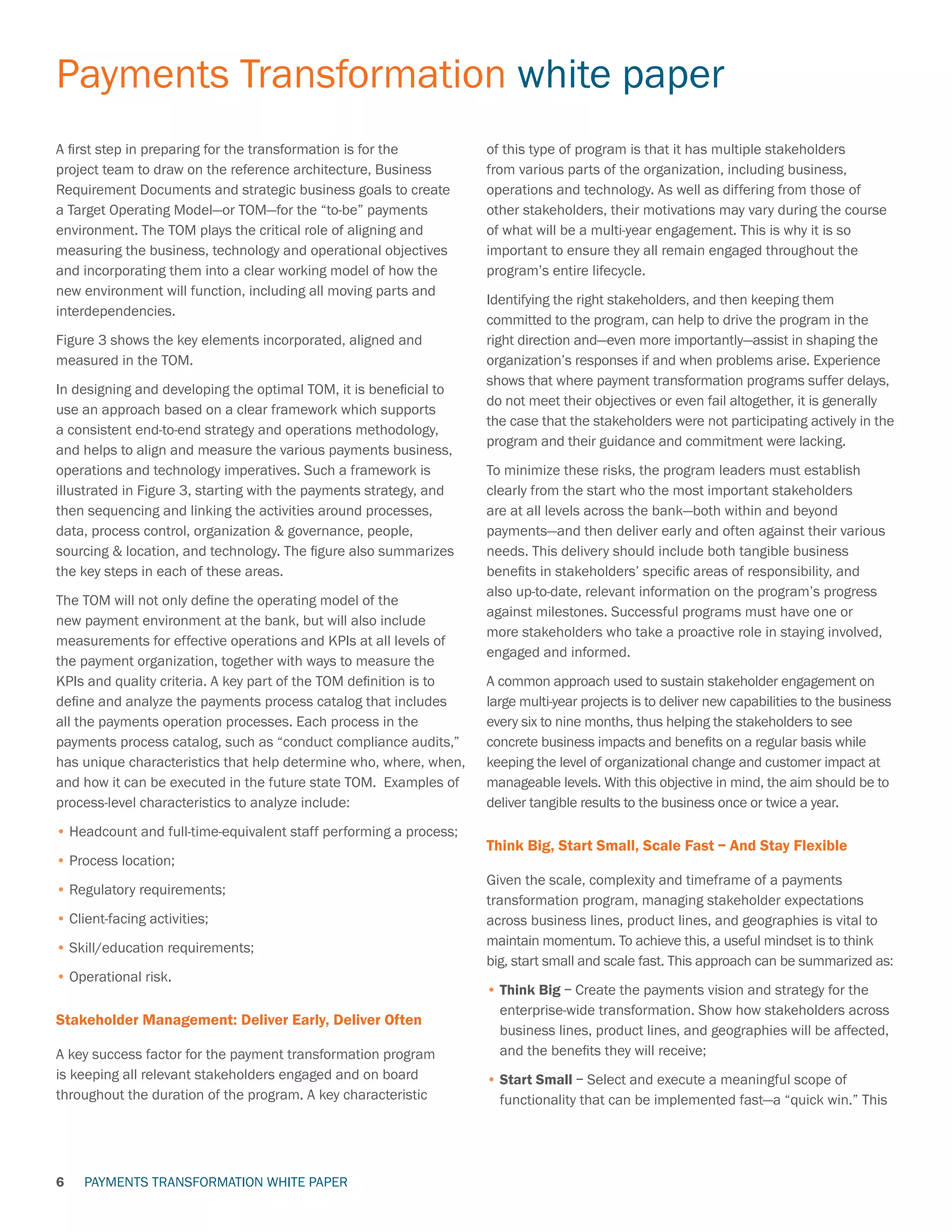 PAYMENTS TRANSFORMATION WHITE PAPER
Payments Transformation white paper
6
A first step in preparing for the transformation is for the
project team to draw on the reference architecture, Business
Requirement Documents and strategic business goals to create
a Target Operating Model—or TOM—for the “to-be” payments
environment. The TOM plays the critical role of aligning and
measuring the business, technology and operational objectives
and incorporating them into a clear working model of how the
new environment will function, including all moving parts and
interdependencies.
Figure 3 shows the key elements incorporated, aligned and
measured in the TOM.
In designing and developing the optimal TOM, it is beneficial to
use an approach based on a clear framework which supports
a consistent end-to-end strategy and operations methodology,
and helps to align and measure the various payments business,
operations and technology imperatives. Such a framework is
illustrated in Figure 3, starting with the payments strategy, and
then sequencing and linking the activities around processes,
data, process control, organization  governance, people,
sourcing  location, and technology. The figure also summarizes
the key steps in each of these areas.
The TOM will not only define the operating model of the
new payment environment at the bank, but will also include
measurements for effective operations and KPIs at all levels of
the payment organization, together with ways to measure the
KPIs and quality criteria. A key part of the TOM definition is to
define and analyze the payments process catalog that includes
all the payments operation processes. Each process in the
payments process catalog, such as “conduct compliance audits,”
has unique characteristics that help determine who, where, when,
and how it can be executed in the future state TOM. Examples of
process-level characteristics to analyze include:
•	Headcount and full-time-equivalent staff performing a process;
•	Process location;
•	Regulatory requirements;
•	Client-facing activities;
•	Skill/education requirements;
•	Operational risk.
Stakeholder Management: Deliver Early, Deliver Often
A key success factor for the payment transformation program
is keeping all relevant stakeholders engaged and on board
throughout the duration of the program. A key characteristic
of this type of program is that it has multiple stakeholders
from various parts of the organization, including business,
operations and technology. As well as differing from those of
other stakeholders, their motivations may vary during the course
of what will be a multi-year engagement. This is why it is so
important to ensure they all remain engaged throughout the
program’s entire lifecycle.
Identifying the right stakeholders, and then keeping them
committed to the program, can help to drive the program in the
right direction and—even more importantly—assist in shaping the
organization’s responses if and when problems arise. Experience
shows that where payment transformation programs suffer delays,
do not meet their objectives or even fail altogether, it is generally
the case that the stakeholders were not participating actively in the
program and their guidance and commitment were lacking.
To minimize these risks, the program leaders must establish
clearly from the start who the most important stakeholders
are at all levels across the bank—both within and beyond
payments—and then deliver early and often against their various
needs. This delivery should include both tangible business
benefits in stakeholders’ specific areas of responsibility, and
also up-to-date, relevant information on the program’s progress
against milestones. Successful programs must have one or
more stakeholders who take a proactive role in staying involved,
engaged and informed.
A common approach used to sustain stakeholder engagement on
large multi-year projects is to deliver new capabilities to the business
every six to nine months, thus helping the stakeholders to see
concrete business impacts and benefits on a regular basis while
keeping the level of organizational change and customer impact at
manageable levels. With this objective in mind, the aim should be to
deliver tangible results to the business once or twice a year.
Think Big, Start Small, Scale Fast – And Stay Flexible
Given the scale, complexity and timeframe of a payments
transformation program, managing stakeholder expectations
across business lines, product lines, and geographies is vital to
maintain momentum. To achieve this, a useful mindset is to think
big, start small and scale fast. This approach can be summarized as:
•	Think Big – Create the payments vision and strategy for the
enterprise-wide transformation. Show how stakeholders across
business lines, product lines, and geographies will be affected,
and the benefits they will receive;
•	Start Small – Select and execute a meaningful scope of
functionality that can be implemented fast—a “quick win.” This
 