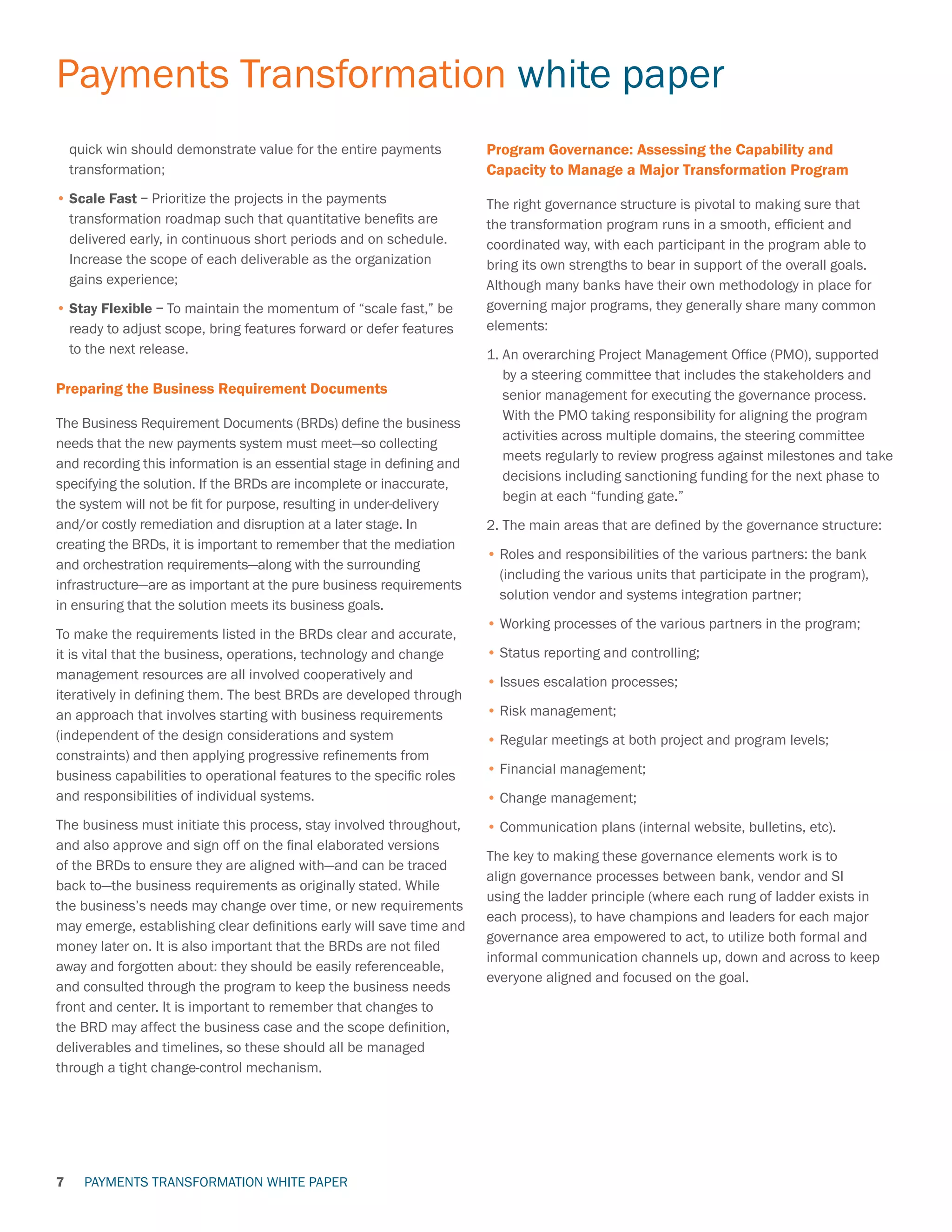 PAYMENTS TRANSFORMATION WHITE PAPER
Payments Transformation white paper
7
quick win should demonstrate value for the entire payments
transformation;
•	Scale Fast – Prioritize the projects in the payments
transformation roadmap such that quantitative benefits are
delivered early, in continuous short periods and on schedule.
Increase the scope of each deliverable as the organization
gains experience;
•	Stay Flexible – To maintain the momentum of “scale fast,” be
ready to adjust scope, bring features forward or defer features
to the next release.
Preparing the Business Requirement Documents
The Business Requirement Documents (BRDs) define the business
needs that the new payments system must meet—so collecting
and recording this information is an essential stage in defining and
specifying the solution. If the BRDs are incomplete or inaccurate,
the system will not be fit for purpose, resulting in under-delivery
and/or costly remediation and disruption at a later stage. In
creating the BRDs, it is important to remember that the mediation
and orchestration requirements—along with the surrounding
infrastructure—are as important at the pure business requirements
in ensuring that the solution meets its business goals.
To make the requirements listed in the BRDs clear and accurate,
it is vital that the business, operations, technology and change
management resources are all involved cooperatively and
iteratively in defining them. The best BRDs are developed through
an approach that involves starting with business requirements
(independent of the design considerations and system
constraints) and then applying progressive refinements from
business capabilities to operational features to the specific roles
and responsibilities of individual systems.
The business must initiate this process, stay involved throughout,
and also approve and sign off on the final elaborated versions
of the BRDs to ensure they are aligned with—and can be traced
back to—the business requirements as originally stated. While
the business’s needs may change over time, or new requirements
may emerge, establishing clear definitions early will save time and
money later on. It is also important that the BRDs are not filed
away and forgotten about: they should be easily referenceable,
and consulted through the program to keep the business needs
front and center. It is important to remember that changes to
the BRD may affect the business case and the scope definition,
deliverables and timelines, so these should all be managed
through a tight change-control mechanism.
Program Governance: Assessing the Capability and
Capacity to Manage a Major Transformation Program
The right governance structure is pivotal to making sure that
the transformation program runs in a smooth, efficient and
coordinated way, with each participant in the program able to
bring its own strengths to bear in support of the overall goals.
Although many banks have their own methodology in place for
governing major programs, they generally share many common
elements:
1. An overarching Project Management Office (PMO), supported
by a steering committee that includes the stakeholders and
senior management for executing the governance process.
With the PMO taking responsibility for aligning the program
activities across multiple domains, the steering committee
meets regularly to review progress against milestones and take
decisions including sanctioning funding for the next phase to
begin at each “funding gate.”
2. The main areas that are defined by the governance structure:
•	Roles and responsibilities of the various partners: the bank
(including the various units that participate in the program),
solution vendor and systems integration partner;
•	Working processes of the various partners in the program;
•	Status reporting and controlling;
•	Issues escalation processes;
•	Risk management;
•	Regular meetings at both project and program levels;
•	Financial management;
•	Change management;
•	Communication plans (internal website, bulletins, etc).
The key to making these governance elements work is to
align governance processes between bank, vendor and SI
using the ladder principle (where each rung of ladder exists in
each process), to have champions and leaders for each major
governance area empowered to act, to utilize both formal and
informal communication channels up, down and across to keep
everyone aligned and focused on the goal.
 