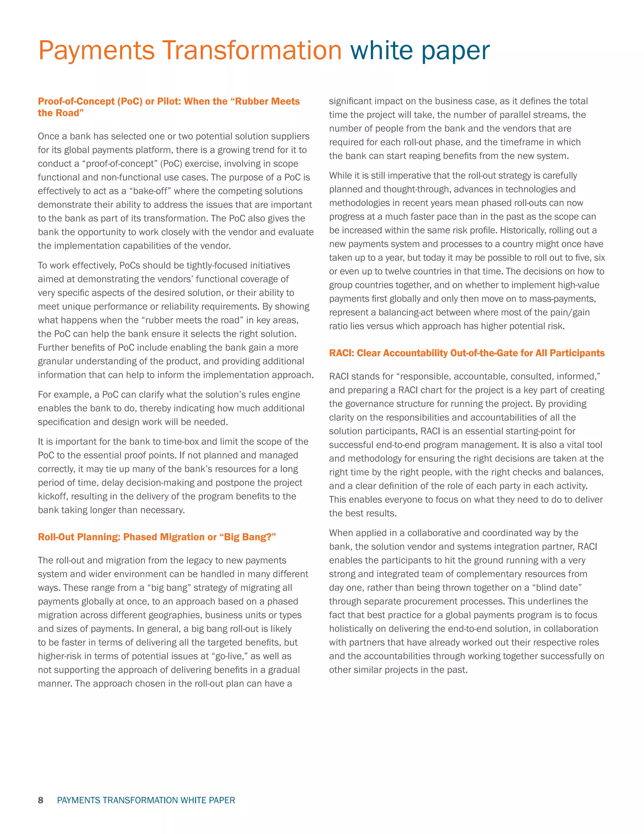 PAYMENTS TRANSFORMATION WHITE PAPER
Payments Transformation white paper
8
Proof-of-Concept (PoC) or Pilot: When the “Rubber Meets
the Road”
Once a bank has selected one or two potential solution suppliers
for its global payments platform, there is a growing trend for it to
conduct a “proof-of-concept” (PoC) exercise, involving in scope
functional and non-functional use cases. The purpose of a PoC is
effectively to act as a “bake-off” where the competing solutions
demonstrate their ability to address the issues that are important
to the bank as part of its transformation. The PoC also gives the
bank the opportunity to work closely with the vendor and evaluate
the implementation capabilities of the vendor.
To work effectively, PoCs should be tightly-focused initiatives
aimed at demonstrating the vendors’ functional coverage of
very specific aspects of the desired solution, or their ability to
meet unique performance or reliability requirements. By showing
what happens when the “rubber meets the road” in key areas,
the PoC can help the bank ensure it selects the right solution.
Further benefits of PoC include enabling the bank gain a more
granular understanding of the product, and providing additional
information that can help to inform the implementation approach.
For example, a PoC can clarify what the solution’s rules engine
enables the bank to do, thereby indicating how much additional
specification and design work will be needed.
It is important for the bank to time-box and limit the scope of the
PoC to the essential proof points. If not planned and managed
correctly, it may tie up many of the bank’s resources for a long
period of time, delay decision-making and postpone the project
kickoff, resulting in the delivery of the program benefits to the
bank taking longer than necessary.
Roll-Out Planning: Phased Migration or “Big Bang?”
The roll-out and migration from the legacy to new payments
system and wider environment can be handled in many different
ways. These range from a “big bang” strategy of migrating all
payments globally at once, to an approach based on a phased
migration across different geographies, business units or types
and sizes of payments. In general, a big bang roll-out is likely
to be faster in terms of delivering all the targeted benefits, but
higher-risk in terms of potential issues at “go-live,” as well as
not supporting the approach of delivering benefits in a gradual
manner. The approach chosen in the roll-out plan can have a
significant impact on the business case, as it defines the total
time the project will take, the number of parallel streams, the
number of people from the bank and the vendors that are
required for each roll-out phase, and the timeframe in which
the bank can start reaping benefits from the new system.
While it is still imperative that the roll-out strategy is carefully
planned and thought-through, advances in technologies and
methodologies in recent years mean phased roll-outs can now
progress at a much faster pace than in the past as the scope can
be increased within the same risk profile. Historically, rolling out a
new payments system and processes to a country might once have
taken up to a year, but today it may be possible to roll out to five, six
or even up to twelve countries in that time. The decisions on how to
group countries together, and on whether to implement high-value
payments first globally and only then move on to mass-payments,
represent a balancing-act between where most of the pain/gain
ratio lies versus which approach has higher potential risk.
RACI: Clear Accountability Out-of-the-Gate for All Participants
RACI stands for “responsible, accountable, consulted, informed,”
and preparing a RACI chart for the project is a key part of creating
the governance structure for running the project. By providing
clarity on the responsibilities and accountabilities of all the
solution participants, RACI is an essential starting-point for
successful end-to-end program management. It is also a vital tool
and methodology for ensuring the right decisions are taken at the
right time by the right people, with the right checks and balances,
and a clear definition of the role of each party in each activity.
This enables everyone to focus on what they need to do to deliver
the best results.
When applied in a collaborative and coordinated way by the
bank, the solution vendor and systems integration partner, RACI
enables the participants to hit the ground running with a very
strong and integrated team of complementary resources from
day one, rather than being thrown together on a “blind date”
through separate procurement processes. This underlines the
fact that best practice for a global payments program is to focus
holistically on delivering the end-to-end solution, in collaboration
with partners that have already worked out their respective roles
and the accountabilities through working together successfully on
other similar projects in the past.
 