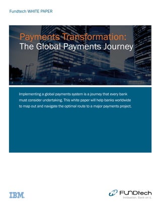 Fundtech WHITE PAPER
Implementing a global payments system is a journey that every bank
must consider undertaking. This white paper will help banks worldwide
to map out and navigate the optimal route to a major payments project.
Payments Transformation:
The Global Payments Journey
 