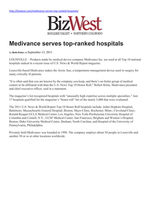 http://bizwest.com/medivance‐serves‐top‐ranked‐hospitals/  
 
Medivance serves top-ranked hospitals
by Beth Potter on September 13, 2011
LOUISVILLE – Products made by medical-device company Medivance Inc. are used at all Top 10 national
hospitals ranked in a recent issue of U.S. News & World Report magazine.
Louisville-based Medivance makes the Arctic Sun, a temperature-management device used in surgery for
many critically ill patients.
“It is often said that you are known by the company you keep, and there’s no better group of medical
centers to be affiliated with than the U.S. News Top 10 Honor Roll,” Robert Kline, Medivance president
and chief executive officer, said in a statement.
The magazine’s list recognized hospitals with “unusually high expertise across multiple specialties.” Just
17 hospitals qualified for the magazine’s “honor roll” list of the nearly 5,000 that were evaluated.
The 2011 U.S. News & World Report Top-10 Honor Roll hospitals include: Johns Hopkins Hospital,
Baltimore; Massachusetts General Hospital, Boston; Mayo Clinic, Rochester, Minn.; Cleveland Clinic;
Ronald Reagan UCLA Medical Center, Los Angeles; New York-Presbyterian University Hospital of
Columbia and Cornell, N.Y.; UCSF Medical Center, San Francisco; Brigham and Women’s Hospital,
Boston; Duke University Medical Center, Durham, North Carolina; and Hospital of the University of
Pennsylvania, Philadelphia.
Privately held Medivance was founded in 1998. The company employs about 50 people in Louisville and
another 50 or so at other locations worldwide.
 
 