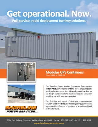 The Shoreline Power Services Engineering Team designs
custom Modular Container systems based on your specific
needsandenvironment.Asafull-serviceelectricalfirm,we
candesign,build,deliverandinstallourModularContainers
providing you with a turnkey solution.
The flexibility and speed of deploying a containerized
solution saves you time and money getting your business
operational in a fraction of the time of a traditional brick
and mortar build.
6724 East Railway Commons, Williamsburg MI 49690 Phone | 231.267.3267 Fax | 231.267.3269
www.shorelinepowerservices.com
 