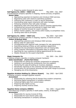  Preparing weekly forecast & sales report.
Gulf Agency Co. (GAC) – CSAV Line May 2004 – Dec. 2007
A multinational company specifies in shipping, marine services, & logistics.
Senior Sales
 Approaching exporters & importers and introduce CSAV services.
 Negotiating rates with clients & submitting quotation.
 Following with customers in order to secure shipments.
 Coordinating large export shipments with sales manager.
 Following containers flow with sales manager.
 Negotiating rates with head office to secure business opportunities.
 Contacting lost accounts and attempt to regain their faith.
 Weekly & monthly forecast for export volumes.
 Reflect market updates, new entries within trades, & competition news.
 Sending sales lead to principles.
Gulf Agency Co. (GAC) – CSAV Line May 2003 – April 2004
A multinational company specifies in shipping, logistics, & marine services.
Indoor & Backup Sales
 Approaching customers and introduce CSAV services.
 Backup sales for sales team.
 Corresponding with regional trade managers for rate agreements.
 Submitting booking & follow up with operation department.
 Feedback the documentation department with all missing data.
 Filling customer information & requested rates on system.
 Searching for new customers & taking appointments for the sales.
 Weekly forecast for the export shipments.
Magic Computer Co. Oct. 2001 – Dec. 2003
A trading company specifies in trading computer hardware.
Sales Coordinator (Full & Part-time)
 Responsible for selling the computer components to subagents.
 Assisting in purchasing the components from the suppliers.
 Monitoring the sales & building an inventory database.
 Periodically reporting on the customer feed back about products.
 Pricing policy for the products according to the profit margin & turnover.
 Managing one of the showrooms.
Egyptian Aviation Holding Co. (Sharm Airport) Sep. 2002 – April 2003
A Holding company manages Egyptian airports.
Accountant
 Responsible for collecting fees & charges from aviation companies.
 Recording flights transactions in company software.
 Collecting flights data from control tower.
 Preparing daily flights survey.
 Preparing monthly revenue sheet.
Egyptian Swiss company (SESIC) Nov. 2001 – August 2002
A manufacturing company specifies in tooth paste, creams, & detergent.
Accountant
 Responsible for issuing invoices & filing.
 Responsible for Cairo branch petty cash.
 Recording transactions in company software.
 