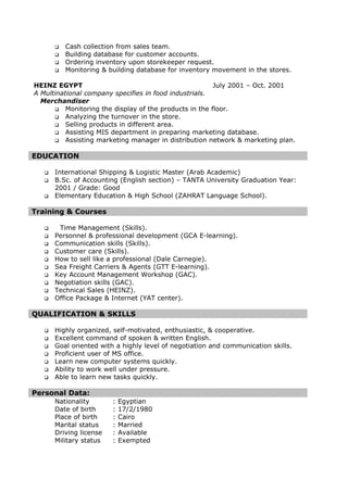  Cash collection from sales team.
 Building database for customer accounts.
 Ordering inventory upon storekeeper request.
 Monitoring & building database for inventory movement in the stores.
HEINZ EGYPT July 2001 – Oct. 2001
A Multinational company specifies in food industrials.
Merchandiser
 Monitoring the display of the products in the floor.
 Analyzing the turnover in the store.
 Selling products in different area.
 Assisting MIS department in preparing marketing database.
 Assisting marketing manager in distribution network & marketing plan.
EDUCATION
 International Shipping & Logistic Master (Arab Academic)
 B.Sc. of Accounting (English section) – TANTA University Graduation Year:
2001 / Grade: Good
 Elementary Education & High School (ZAHRAT Language School).
Training & Courses
 Time Management (Skills).
 Personnel & professional development (GCA E-learning).
 Communication skills (Skills).
 Customer care (Skills).
 How to sell like a professional (Dale Carnegie).
 Sea Freight Carriers & Agents (GTT E-learning).
 Key Account Management Workshop (GAC).
 Negotiation skills (GAC).
 Technical Sales (HEINZ).
 Office Package & Internet (YAT center).
QUALIFICATION & SKILLS
 Highly organized, self-motivated, enthusiastic, & cooperative.
 Excellent command of spoken & written English.
 Goal oriented with a highly level of negotiation and communication skills.
 Proficient user of MS office.
 Learn new computer systems quickly.
 Ability to work well under pressure.
 Able to learn new tasks quickly.
Personal Data:
Nationality : Egyptian
Date of birth : 17/2/1980
Place of birth : Cairo
Marital status : Married
Driving license : Available
Military status : Exempted
 