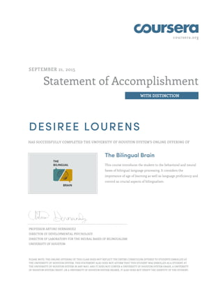 coursera.org
Statement of Accomplishment
WITH DISTINCTION
SEPTEMBER 21, 2015
DESIREE LOURENS
HAS SUCCESSFULLY COMPLETED THE UNIVERSITY OF HOUSTON SYSTEM'S ONLINE OFFERING OF
The Bilingual Brain
This course introduces the student to the behavioral and neural
bases of bilingual language processing. It considers the
importance of age of learning as well as language proficiency and
control as crucial aspects of bilingualism.
PROFESSOR ARTURO HERNANDEZ
DIRECTOR OF DEVELOPMENTAL PSYCHOLOGY
DIRECTOR OF LABORATORY FOR THE NEURAL BASES OF BILINGUALISM
UNIVERSITY OF HOUSTON
PLEASE NOTE: THE ONLINE OFFERING OF THIS CLASS DOES NOT REFLECT THE ENTIRE CURRICULUM OFFERED TO STUDENTS ENROLLED AT
THE UNIVERSITY OF HOUSTON SYSTEM. THIS STATEMENT ALSO DOES NOT AFFIRM THAT THIS STUDENT WAS ENROLLED AS A STUDENT AT
THE UNIVERSITY OF HOUSTON SYSTEM IN ANY WAY, AND IT DOES NOT CONFER A UNIVERSITY OF HOUSTON SYSTEM GRADE, A UNIVERSITY
OF HOUSTON SYSTEM CREDIT, OR A UNIVERSITY OF HOUSTON SYSTEM DEGREE. IT ALSO DOES NOT VERIFY THE IDENTITY OF THE STUDENT.
 