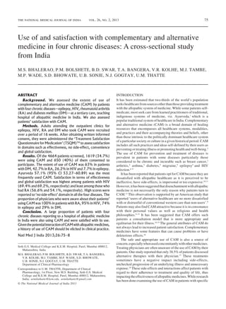 75
Use of and satisfaction with complementary and alternative
medicine in four chronic diseases: A cross-sectional study
from India
M.S. BHALERAO, P.M. BOLSHETE, B.D. SWAR, T.A. BANGERA, V.R. KOLHE, M.J. TAMBE,
M.P. WADE, S.D. BHOWATE, U.B. SONJE, N.J. GOGTAY, U.M. THATTE
ABSTRACT
Background. We assessed the extent of use of
complementary and alternative medicine (CAM) by patients
with four chronic diseases—epilepsy, HIV, rheumatoid arthritis
(RA) and diabetes mellitus (DM)—at a tertiary care, teaching
hospital of allopathic medicine in India. We also assessed
patients’ satisfaction with CAM.
Methods. Adults attending the outpatient clinics for
epilepsy, HIV, RA and DM who took CAM were recruited
over a period of 16 weeks. After obtaining written informed
consent, they were administered the ‘Treatment Satisfaction
Questionnaire for Medication’ (TSQM)TM
to assess satisfaction
in domains such as effectiveness, no side-effect, convenience
and global satisfaction.
Results. Of the 4664 patients screened, 1619 (34.7%)
were using CAM and 650 (40%) of them consented to
participate. The extent of use of CAM was 63% in patients
with DM, 42.7% in RA, 26.2% in HIV and 7.7% in epilepsy.
Ayurveda 57.1% (95% CI 53.27–60.89) was the most
frequently used CAM. Satisfaction in terms of effectiveness
and global satisfaction was highest among patients with HIV
(69.4% and 69.2%, respectively) and least among those who
had RA (56.6% and 54.1%, respectively). High scores were
reported to ‘no side-effect’ domain in all the four diseases. The
proportion of physicians who were aware about their patients’
using CAM was 100% in patients with RA, 95% in HIV, 74%
in epilepsy and 29% in DM.
Conclusion. A large proportion of patients with four
chronic diseases reporting to a hospital of allopathic medicine
in India were also using CAM and were satisfied with its use.
GiventhepotentialinteractionofCAMwithallopathicmedicines,
a history of use of CAM should be elicited in clinical practice.
Natl Med J India 2013;26:75–8
© The National Medical Journal of India 2013
INTRODUCTION
It has been estimated that two-thirds of the world’s population
seekshealthcarefromsourcesotherthanthoseprovidingtreatment
with the allopathic system of medicine. While some patients self-
medicate, most seek care from learned practitioners of traditional,
indigenous systems of medicine, viz. Ayurveda,1
which is a
popular traditional system of healthcare in India. Complementary
and alternative medicine (CAM) is a broad domain of healing
resources that encompasses all healthcare systems, modalities,
and practices and their accompanying theories and beliefs, other
than those intrinsic to the politically dominant healthcare system
of a particular society or culture in a given historical period. CAM
includes all such practices and ideas self-defined by their users as
preventingortreatingillnessorpromotinghealthandwell-being.2
The use of CAM for prevention and treatment of diseases is
prevalent in patients with some diseases particularly those
considered to be chronic and incurable such as breast cancer,3
arthritis,4
asthma,5
diabetes,5
migraine,5
epilepsy5
and HIV
infection.6–9
It has been reported that patients opt for CAM because they are
dissatisfied with allopathic healthcare as it is perceived to be
ineffective, have side-effects, is impersonal or too expensive.10,11
However,ithasbeensuggestedthatdisenchantmentwithallopathic
medicine is not necessarily the only reason why patients turn to
CAM.12
This observation is supported by an American study that
reported ‘users of alternative healthcare are no more dissatisfied
with or distrustful of conventional western care than non-users’.9
Patients may also find CAM attractive because it is in consonance
with their personal values as well as religious and health
philosophies.9–13
It has been suggested that CAM offers such
patients a consultation model that is more appropriate and
egalitarian for their illness.14,15
The general attributes of CAM do
not always lead to increased patient satisfaction. Complementary
medicines have some features that can cause problems or have
deleterious effects.16
The safe and appropriate use of CAM is also a source of
concern,especiallywhenusedconcomitantlywithothermedicines.
Treating physicians are often unaware of the use of CAM by their
patients. One study reported that only 38.5% of patients discussed
alternative therapies with their physician.17
These treatments
sometimes have a negative impact including side-effects,
unchecked progression of an underlying illness and unnecessary
expense.18
These side-effects and interactions affect patients with
regard to their adherence to treatment and quality of life, thus
impactingtheeffectivenessofallopathicmedicines.Whileresearch
has been done examining the use of CAM in patients with specific
Seth G.S. Medical College and K.E.M. Hospital, Parel, Mumbai 400012,
Maharashtra, India
M.S. BHALERAO, P.M. BOLSHETE, B.D. SWAR, T.A. BANGERA,
V.R. KOLHE, M.J. TAMBE, M.P. WADE, S.D. BHOWATE,
U.B. SONJE, N.J. GOGTAY, U.M. THATTE
Department of Clinical Pharmacology
Correspondence to U.M. THATTE, Department of Clinical
Pharmacology, 1st Floor, New M.S. Building, Seth G.S. Medical
College and K.E.M. Hospital, Parel, Mumbai 400012, Maharashtra,
India; urmilathatte@kem.edu, urmilathatte@gmail.com
THE NATIONAL MEDICAL JOURNAL OF INDIA VOL. 26, NO. 2, 2013
 