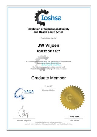Institution of Occupational Safety
and Health South Africa
This is to certify that
JW Viljoen
830212 5017 087
Is a registered member with the Institution of Occupational
Safety and Health South Africa
The minimum requirements were met and
the following membership grade was awarded:
Graduate Member
21935587
Membership No.
June 2015
National Registrar Date Issued
Issued by Saiosh, the official registration
authority of the Institution of Occupational Safety and Health South Africa
 