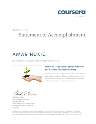 coursera.org
Statement of Accomplishment
MARCH 11, 2013
AMAR NUKIC
HAS SUCCESSFULLY COMPLETED THE COURSERA ONLINE COURSE
Grow to Greatness: Smart Growth
for Private Businesses, Part I
This Course is research- and case-based, and its content is used in
a Darden Graduate School of Business MBA course: "Growing an
Entrepreneurial Business." The Course focuses on the common
challenges of growing an entrepreneurial business.
EDWARD D. HESS
PROFESSOR OF BUSINESS
ADMINISTRATION
BATTEN EXECUTIVE-IN-RESIDENCE
DARDEN GRADUATE SCHOOL OF
BUSINESS
IMPORTANT NOTE: THE ONLINE OFFERING OF THIS CLASS IS NOT IDENTICAL TO ANY COURSE OFFERED AT THE UNIVERSITY OF VIRGINIA
("UVA"). THE COURSERA PARTICIPANT WHO HAS RECEIVED THIS STATEMENT OF ACCOMPLISHMENT IS NOT ENROLLED AS A STUDENT AT UVA,
HAS NOT RECEIVED CREDIT OR A GRADE FROM THE UNIVERSITY OF VIRGINIA, NOR HAS THE PARTICIPANT'S IDENTITY BEEN VERIFIED BY UVA.
 