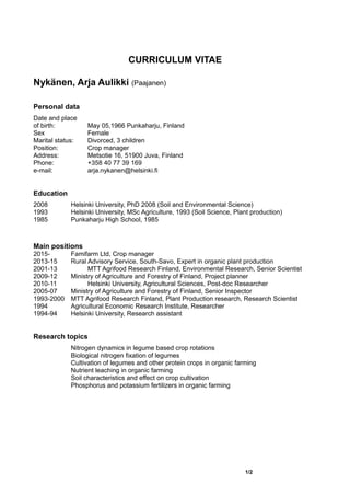 CURRICULUM VITAE
Nykänen, Arja Aulikki (Paajanen)
Personal data
Date and place
of birth: May 05,1966 Punkaharju, Finland
Sex Female
Marital status: Divorced, 3 children
Position: Crop manager
Address: Metsotie 16, 51900 Juva, Finland
Phone: +358 40 77 39 169
e-mail: arja.nykanen@helsinki.fi
Education
2008 Helsinki University, PhD 2008 (Soil and Environmental Science)
1993 Helsinki University, MSc Agriculture, 1993 (Soil Science, Plant production)
1985 Punkaharju High School, 1985
Main positions
2015- Famifarm Ltd, Crop manager
2013-15 Rural Advisory Service, South-Savo, Expert in organic plant production
2001-13 MTT Agrifood Research Finland, Environmental Research, Senior Scientist
2009-12 Ministry of Agriculture and Forestry of Finland, Project planner
2010-11 Helsinki University, Agricultural Sciences, Post-doc Researcher
2005-07 Ministry of Agriculture and Forestry of Finland, Senior Inspector
1993-2000 MTT Agrifood Research Finland, Plant Production research, Research Scientist
1994 Agricultural Economic Research Institute, Researcher
1994-94 Helsinki University, Research assistant
Research topics
Nitrogen dynamics in legume based crop rotations
Biological nitrogen fixation of legumes
Cultivation of legumes and other protein crops in organic farming
Nutrient leaching in organic farming
Soil characteristics and effect on crop cultivation
Phosphorus and potassium fertilizers in organic farming
1/2
 