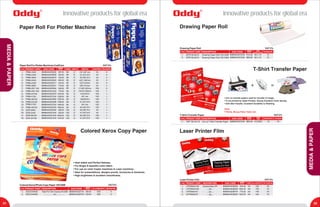 ®
Oddy ®
Oddy Innovative products for global era
31 32
Innovative products for global era
MEDIA&PAPER
Paper Roll For Plotter Machine
PRODUCT CODES. No. EAN CODE
89060442332321.
2.
3.
4.
5.
6.
8906044233256
8906044233270
8906044233294
8906044233317
8906044233331
GSM ROLLS/CARTON
7. 8906044233355
Paper Roll For Plotter Machines Cad/Cam
8. 8906044231234
9. 8906044233379
10. 8906044231234
11. 8906044233393
12. 8906044233409
13. 8906044231234
14. 8906044233423
15. 8906044233430
16. 8906044231234
17. 8906044231234
18. 8906044231234
PR80-1845
PR80-2445
PR80-3645
PR80-4245
PR80-2450
PR80-3650
PR80-297 100
PR80-420 100
PR80-24100
PR841/100
PR80-36100
PR80-24150
PR841/150
PR80-36150
DOR-3645
DOR-2445
DOR-36100
DOR-24100
80
80
80
80
80
80
80
80
80
80
80
80
80
80
100
100
100
100
CORE ID
2”
2”
2”
2”
2”
2”
3”
3”
3”
3”
3”
3”
3”
3”
2”
2”
3”
3”
WIDTH
(18” )457 mm
A1 (24") 610
A0 (36") 914
(42”) 1067mm
(24”) 610mm
(36”) 914mm
(11.69”) 297mm
(16.53”) 420mm
A1(24")610
841 mm
A0(36")914
A1 (24") 610
841 mm
A0 (36") 914
A0 (36") 914
A1 (24") 610
A0 (36") 914
A1 (24") 610
LENGTH/MTRS.
100
100
45
45
150
150
45
100
150
45
100
45
50
50
100
45
100
100
1
1
4
4
1
1
1
1
1
8
1
2
4
4
2
1
1
1
PRODUCT CODES. No. EAN CODE
89060442327161.
2. 8906044232723
MASTER PKG.
Colored Xerox/Photo Copy Paper 100 GSM
No. of SHEETS/PKT.
500
500
5
5
Colored Xerox Copy Paper
• Heat stable and Perfect flatness.
• For Bright & beautiful color effect.
• For use on color Copier machines & Laser machines.
• Ideal for presentations, designs proofs, brochures & handouts.
• High brightness & excellent smoothness.
DGCCA4500
DGCCA3500
DESCRIPTION
Paper For Color Copying 100 GSM
....................Do....................
1.
PRODUCT CODES. No. EAN CODE
8906044231234
DESCRIPTION
2.
Drawing Paper Roll
T-Shirt Transfer Paper
8906044231234
Drawing Paper Roll
DPR150-6010
DPR150-6015
Drawing Paper Roll 150 GSM
Drawing Paper Roll 150 GSM
60 x 10
60 x 15
SIZE
(INCHES X YARDS) Rolls/Bundle
15
15
• Iron on transfer papers used for transfer of image.
• To be printed by inkjet Printers, Glossy Excellent Color density.
• Soft after transfer, Excellent Durability to Washing.
Uses:
T-Shirts, Mouse Pads, Fabric etc.
+ =
1.
PRODUCT CODES. No. EAN CODE
8906044231234
DESCRIPTION
T-Shirt Transfer Paper
TSF 100 A4 10 Iron on T-Shirt Transfer Paper A4 (210X297)
SIZE
(MM) SHEETS/PKT.
10
PACKING
10
1.
PRODUCT CODES. No. EAN CODE
8906044236493
DESCRIPTION
Laser Printer Film
SIZE No. of SHEET/PKT. PKT/CARTON
2. 8906044236509
3. 8906044236516
4. 8906044236523
Laser Printer Film
LPFDMA4100
LPFDMA3100
LPFDMA475
LPFDMA375
100
100
100
100
20
10
20
10
Double Matt LPF
....Do....
....Do....
....Do....
A4
A3
A4
A3
MEDIA&PAPER
VAT 5%
MRP(Per Pack)
387.00
504.00
720.00
864.00
544.00
776.00
528.00
776.00
1024.00
1336.00
1552.00
1496.00
1800.00
1992.00
880.00
640.00
2000.00
1440.00
VAT 5%
MRP(Per Ream)
560.00
1120.00
VAT 5%
MRP(Per Roll)
512.00
680.00
VAT 5%
MRP(Per Pack)
960.00
VAT 5%
MRP(Per Pack)
816.00
1584.00
776.00
1504.00
 