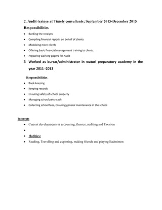 2. Audit trainee at Timely consultants; September 2015-December 2015
Responsibilities
 Banking the receipts
 Compiling financial reports on behalf of clients
 Mobilizing more clients
 Offering basic financial management training to clients.
 Preparing working papers for Audit
3 Worked as bursar/administrator in waturi preparatory academy in the
year 2011 -2013
Responsibilities
 Book keeping
 Keeping records
 Ensuring safety of school property
 Managing school petty cash
 Collecting school fees, Ensuring general maintenance in the school
Interests
 Current developments in accounting, finance, auditing and Taxation

 Hobbies:
 Reading, Travelling and exploring, making friends and playing Badminton
 
