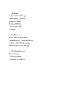 Referees:
1. Mr. Mackred Ochieng’
Director KCA University,
Kitengela Campus
P.O.Box 33-0042;
TEL 0734 473 790.
Kitengela.
2. Mr. Peter Awuor
Client Relationship Manager
Jubilee Insurance Company of Kenya
P.O. Box 30367-00100, Nairobi
Mobile Number: 0733 500 185
3. CPA Michael Mwangi
Senior Partner,
Timely consultants
Telephone: 0723606653,
 
