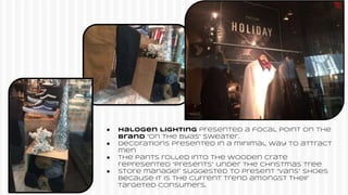 ● Halogen Lighting presented a focal point on the
brand “On The Byas” sweater.
● Decorations presented in a minimal way to attract
men
● The pants rolled into the wooden crate
represented “presents” under the Christmas tree
● Store manager suggested to present “Vans” shoes
because it is the current trend amongst their
targeted consumers.
 