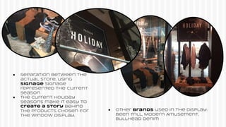 ● Separation between the
actual store, using
signage Signage
represented the current
season
● The current holiday
seasons make it easy to
create a story behind
the products chosen for
the window display.
● Other brands used in the display:
Been Trill, Modern Amusement,
Bullhead denim
 