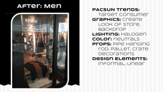 After: Men
PACSUN Trends:
target consumer
Graphics: Create
look of store,
backdrop
Lighting: Halogen
COlor: neutrals
Props: Pipe hanging
rod, pallet, crate
Decorations
Design Elements:
informal, linear
 