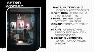 After:
Women PACSUN Trends: 3
Looks & Accessories
Graphics: Lifestyle &
Store identity
Lighting: Halogen
accent lighting
COlor:complementar
y
Props: Crates, pipe
stand, and holiday
decorations
Design elements:
Repetition, optical
weight
 