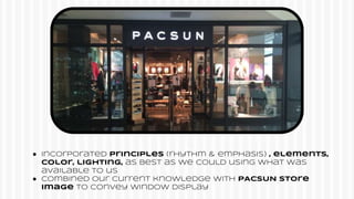 ● Incorporated Principles (rhythm & emphasis) , elements,
color, lighting, as best as we could using what was
available to us
● COmbined our current knowledge with PACSUN store
image to convey window display
 
