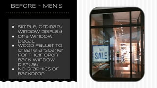 BEFORE - MEN’S
● Simple, ordinary
window display
● One window
decal
● Wood pallet to
create a “scene”
for their open
back window
display
● No graphics or
backdrop
 