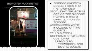 before- women’s ● Signage (window
decal) hides the
merchandise
Spot light reflecting
off of top signage,
making it more
difficult to see
signage
Accessories were
included on the
outfits
Tells a story
Defines the targeted
customer
Appeals to
teenagers, and
young adults
 