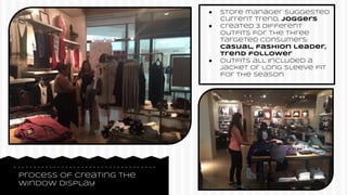 Process of creating the
window display
● Store manager suggested
current trend, joggers
● Created 3 different
outfits for the three
targeted consumers:
casual, fashion leader,
trend follower
● Outfits all included a
jacket or long sleeve fit
for the season
 