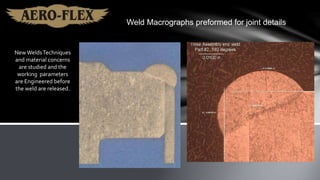 New WeldsTechniques
and material concerns
are studied and the
working parameters
are Engineered before
the weld are released.
Weld Macrographs preformed for joint details
 