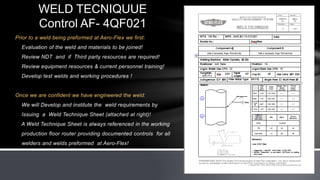 Prior to a weld being preformed at Aero-Flex we first:
Evaluation of the weld and materials to be joined!
Review NDT and if Third party resources are required!
Review equipment resources & current personnel training!
Develop test welds and working procedures !
Once we are confident we have engineered the weld:
We will Develop and institute the weld requirements by
Issuing a Weld Technique Sheet (attached at right)!
A Weld Technique Sheet is always referenced in the working
production floor router providing documented controls for all
welders and welds preformed at Aero-Flex!
WELD TECNIQUUE
Control AF- 4QF021
 
