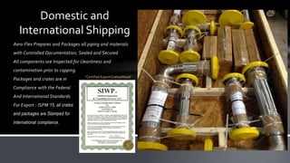 Aero-Flex Prepares and Packages all piping and materials
with Controlled Documentation, Sealed and Secured.
All components are Inspected for cleanliness and
contamination prior to capping.
Packages and crates are in
Compliance with the Federal
And International Standards
For Export : ISPM 15, all crates
and packages are Stamped for
International compliance.
Domestic and
International Shipping
“Certified Export Crates/Wood”
 