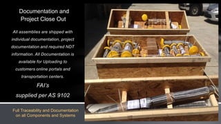 All assemblies are shipped with
individual documentation, project
documentation and required NDT
information. All Documentation is
available for Uploading to
customers online portals and
transportation centers.
FAI’s
supplied per AS 9102
Documentation and
Project Close Out
Full Traceability and Documentation
on all Components and Systems
 