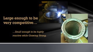 …Small enough to be highly
reactive while Growing Strong.
Large enough to be
very competitive…
 