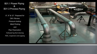 6”, 8” & 12” Prepared for
CW I Review,
Pressure testing
Weld Pickling
and
Pipe Passivation.
Followed by final cleaning
FOD , Inspection and capping
B31.1 Power Piping
&
B31.3 Process Piping
 
